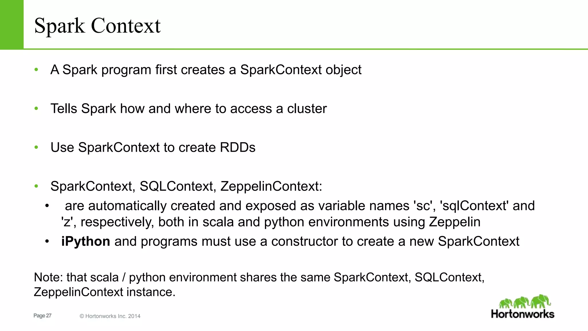 Page27 © Hortonworks Inc. 2014
Spark Context
• A Spark program ﬁrst creates a SparkContext object
• Tells Spark how and where to access a cluster
• Use SparkContext to create RDDs
• SparkContext, SQLContext, ZeppelinContext:
• are automatically created and exposed as variable names 'sc', 'sqlContext' and
'z', respectively, both in scala and python environments using Zeppelin
• iPython and programs must use a constructor to create a new SparkContext
Note: that scala / python environment shares the same SparkContext, SQLContext,
ZeppelinContext instance.
 
