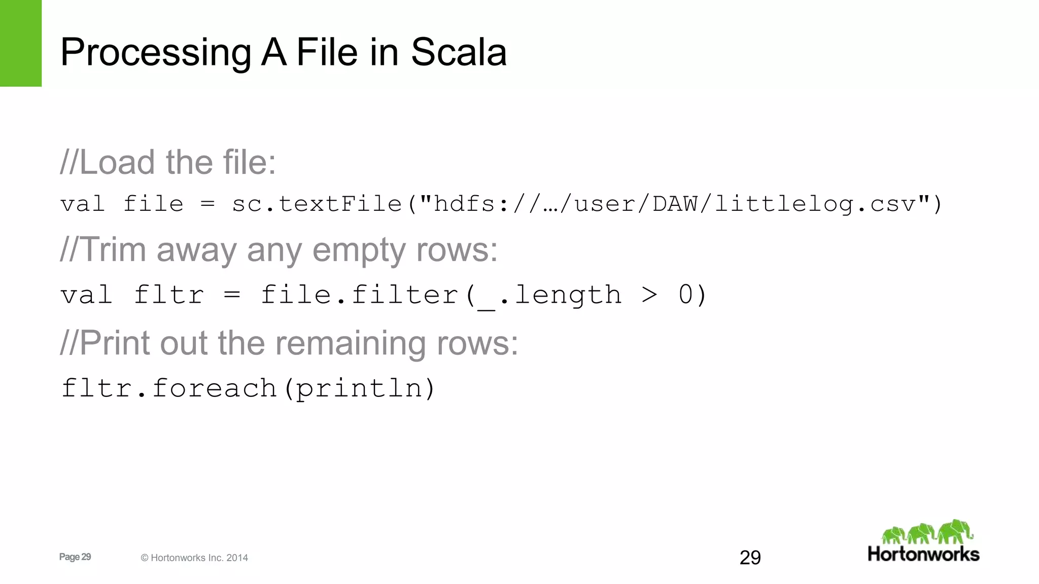 Page29 © Hortonworks Inc. 2014
Processing A File in Scala
//Load the file:
val file = sc.textFile("hdfs://…/user/DAW/littlelog.csv")
//Trim away any empty rows:
val fltr = file.filter(_.length > 0)
//Print out the remaining rows:
fltr.foreach(println)
29
 