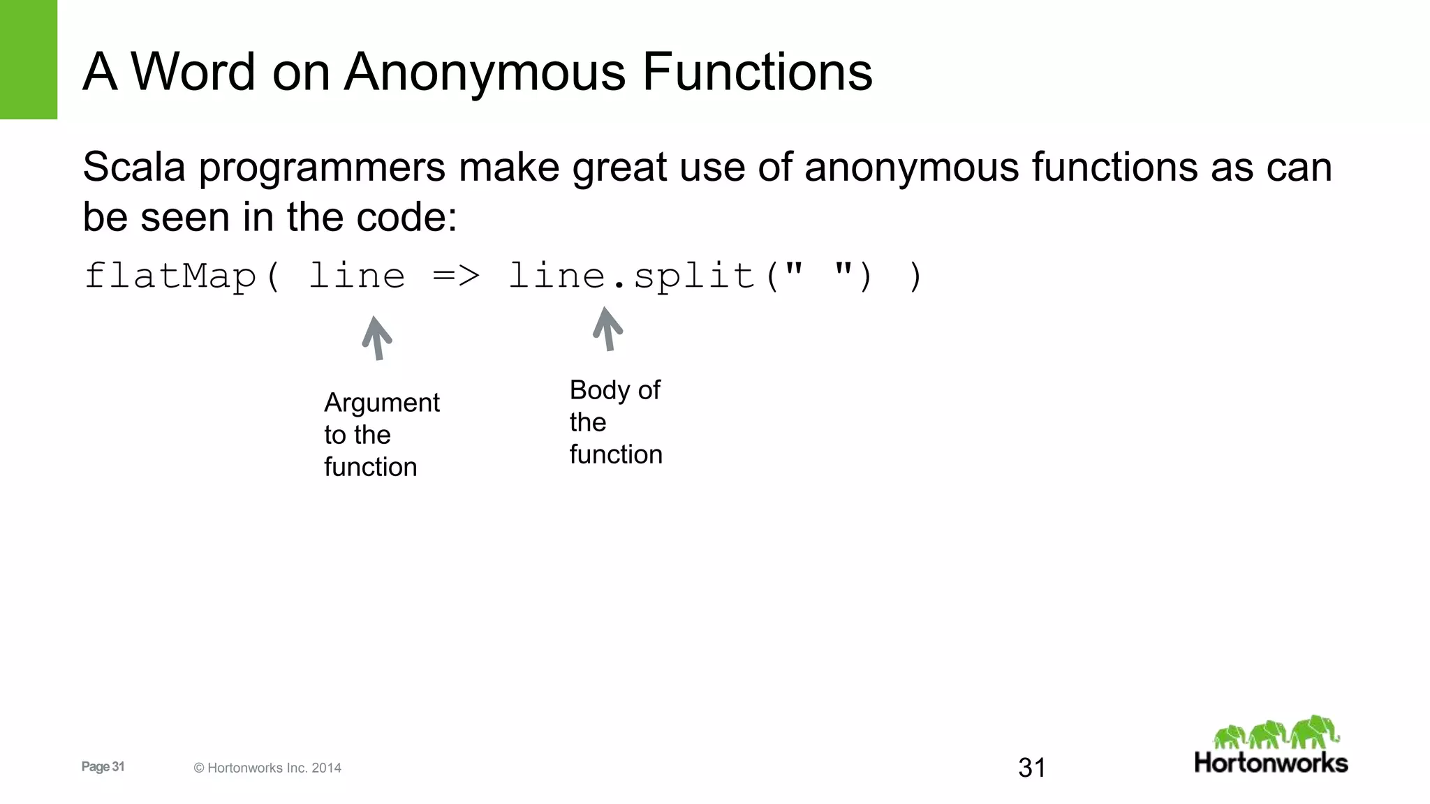 Page31 © Hortonworks Inc. 2014
A Word on Anonymous Functions
Scala programmers make great use of anonymous functions as can
be seen in the code:
flatMap( line => line.split(" ") )
31
Argument
to the
function
Body of
the
function
 