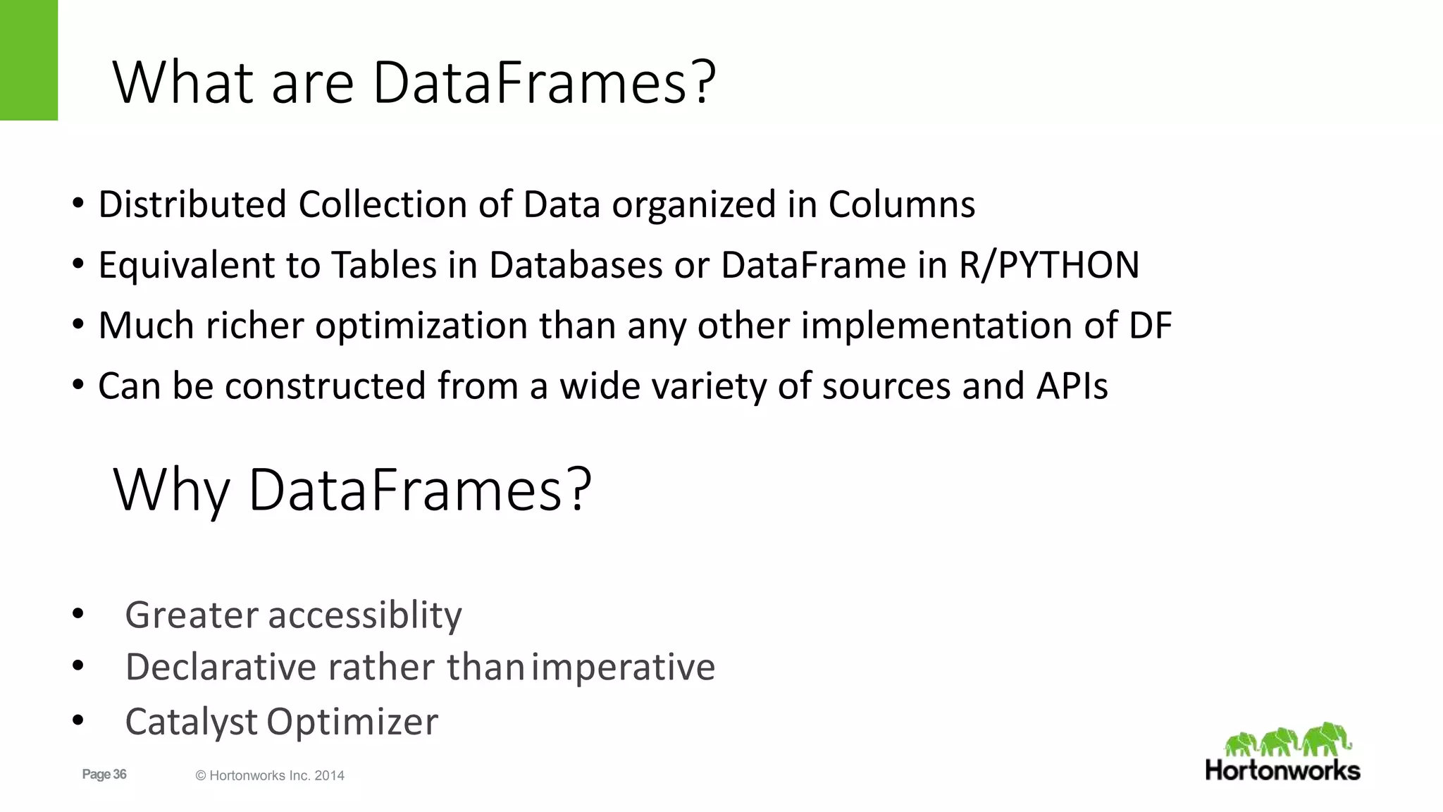 Page36 © Hortonworks Inc. 2014
What are DataFrames?
• Distributed Collection of Data organized in Columns
• Equivalent to Tables in Databases or DataFrame in R/PYTHON
• Much richer optimization than any other implementation of DF
• Can be constructed from a wide variety of sources and APIs
• Greater accessiblity
• Declarative rather thanimperative
• Catalyst Optimizer
Why DataFrames?
 