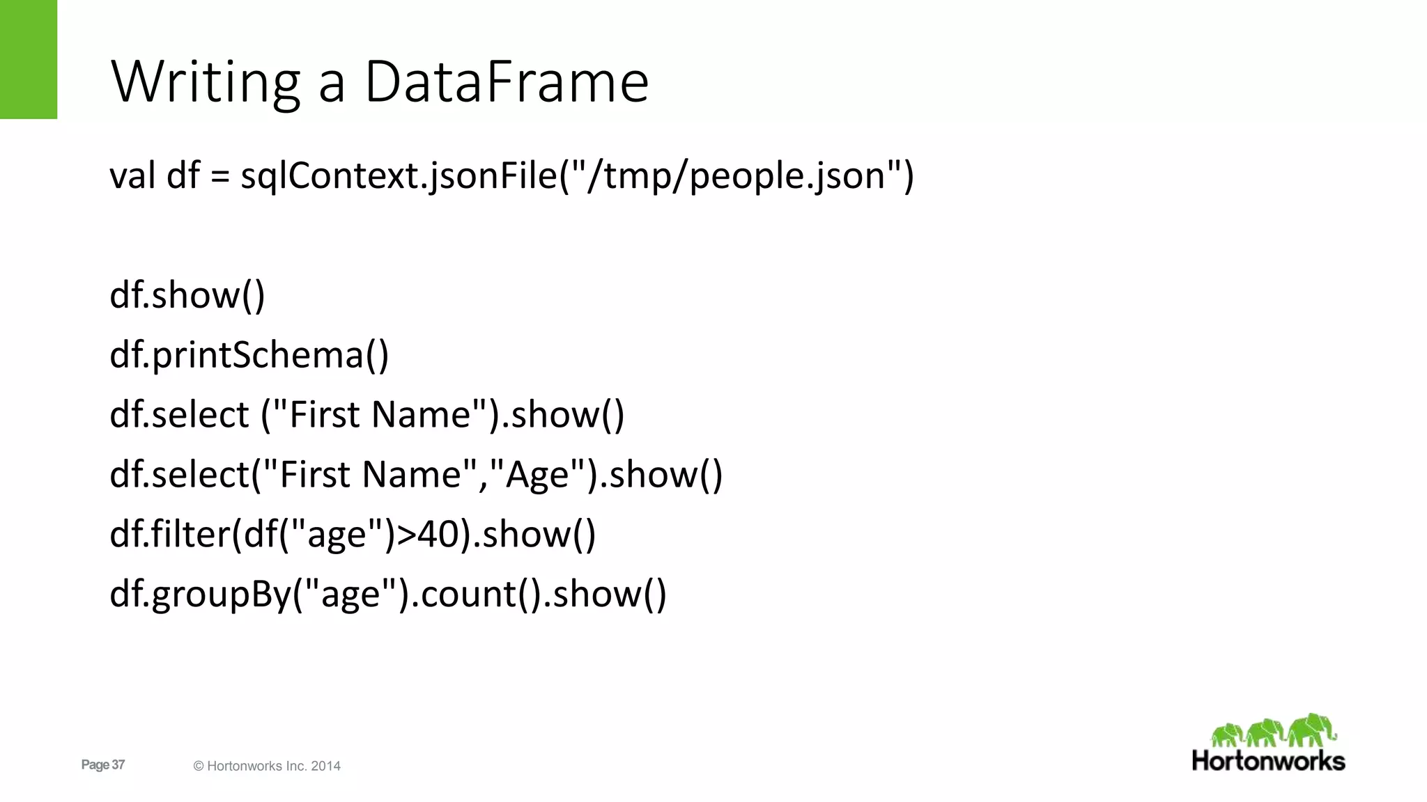 Page37 © Hortonworks Inc. 2014
Writing a DataFrame
val df = sqlContext.jsonFile("/tmp/people.json")
df.show()
df.printSchema()
df.select ("First Name").show()
df.select("First Name","Age").show()
df.filter(df("age")>40).show()
df.groupBy("age").count().show()
 