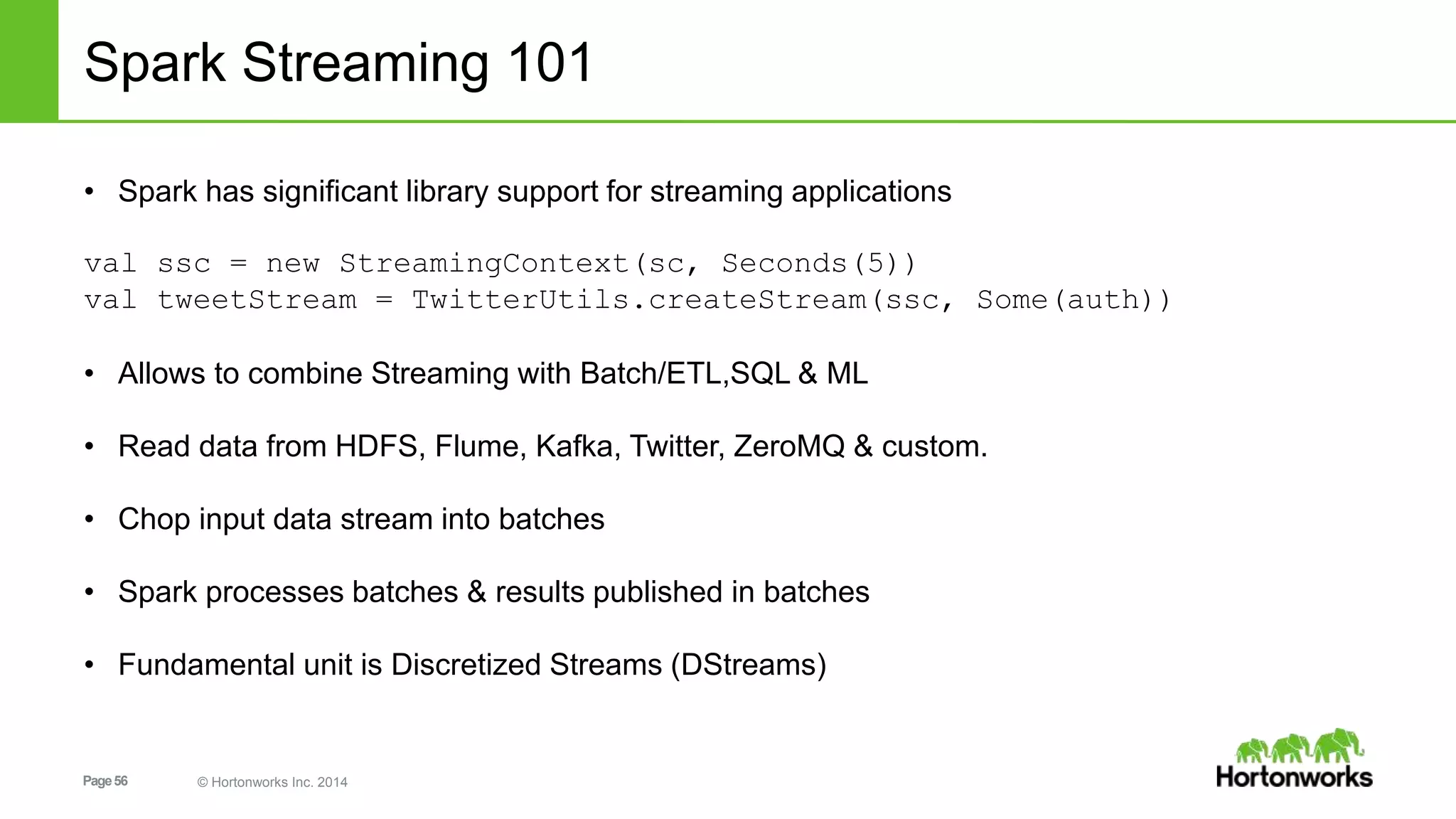 Page56 © Hortonworks Inc. 2014
Spark Streaming 101
• Spark has significant library support for streaming applications
val ssc = new StreamingContext(sc, Seconds(5))
val tweetStream = TwitterUtils.createStream(ssc, Some(auth))
• Allows to combine Streaming with Batch/ETL,SQL & ML
• Read data from HDFS, Flume, Kafka, Twitter, ZeroMQ & custom.
• Chop input data stream into batches
• Spark processes batches & results published in batches
• Fundamental unit is Discretized Streams (DStreams)
 