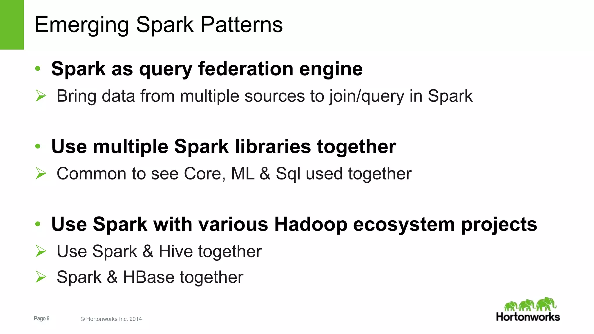 Page6 © Hortonworks Inc. 2014
Emerging Spark Patterns
• Spark as query federation engine
 Bring data from multiple sources to join/query in Spark
• Use multiple Spark libraries together
 Common to see Core, ML & Sql used together
• Use Spark with various Hadoop ecosystem projects
 Use Spark & Hive together
 Spark & HBase together
 