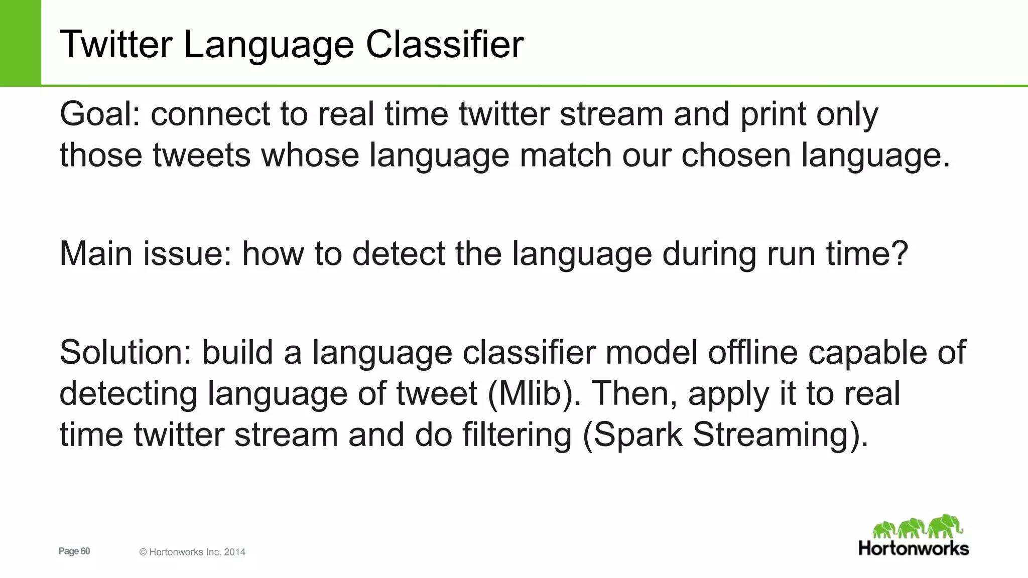 Page60 © Hortonworks Inc. 2014
Twitter Language Classifier
Goal: connect to real time twitter stream and print only
those tweets whose language match our chosen language.
Main issue: how to detect the language during run time?
Solution: build a language classifier model offline capable of
detecting language of tweet (Mlib). Then, apply it to real
time twitter stream and do filtering (Spark Streaming).
 