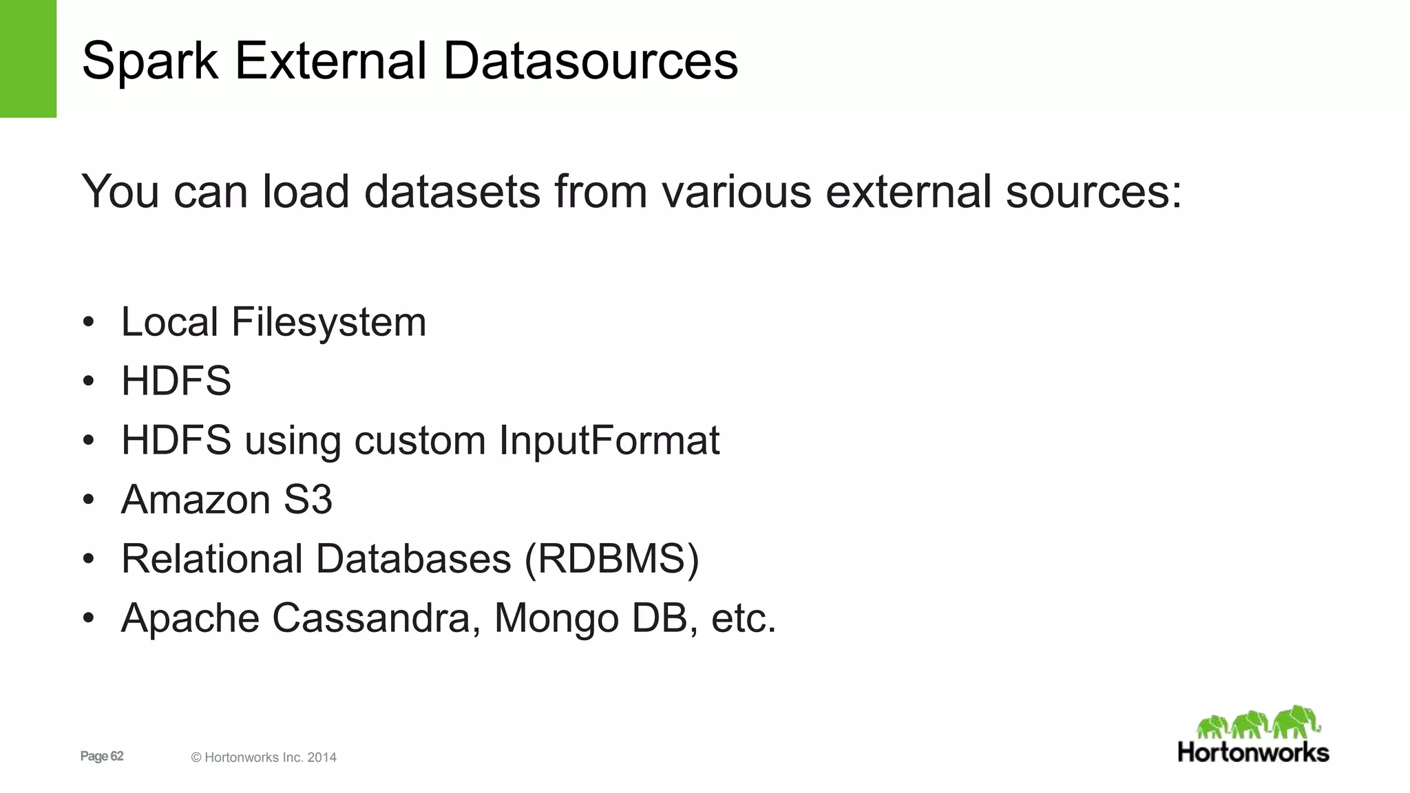 Page62 © Hortonworks Inc. 2014
Spark External Datasources
You can load datasets from various external sources:
• Local Filesystem
• HDFS
• HDFS using custom InputFormat
• Amazon S3
• Relational Databases (RDBMS)
• Apache Cassandra, Mongo DB, etc.
 