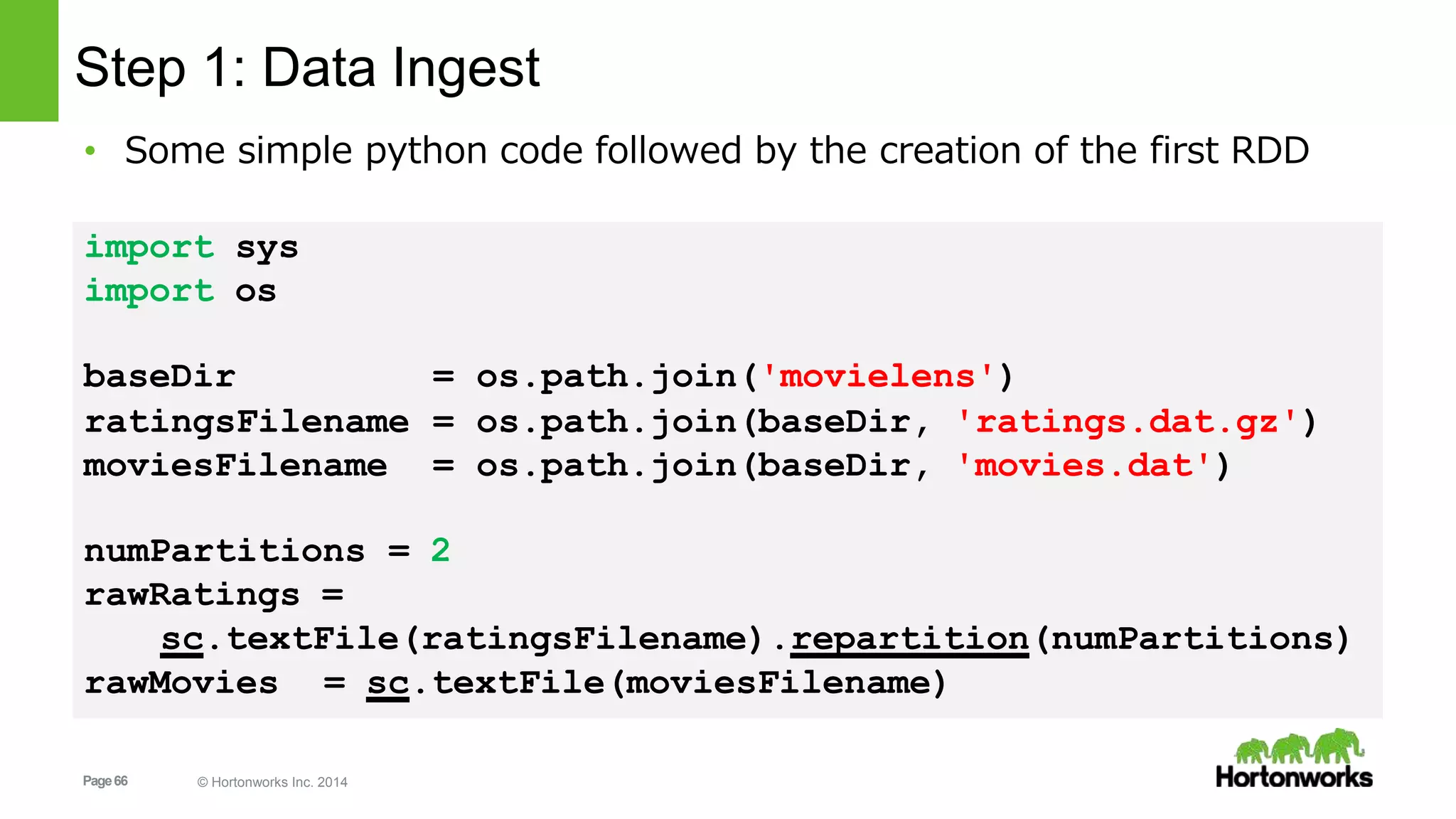Page66 © Hortonworks Inc. 2014
baseDir = os.path.join('movielens')
ratingsFilename = os.path.join(baseDir, 'ratings.dat.gz')
moviesFilename = os.path.join(baseDir, 'movies.dat')
numPartitions = 2
rawRatings =
sc.textFile(ratingsFilename).repartition(numPartitions)
rawMovies = sc.textFile(moviesFilename)
Step 1: Data Ingest
• Some simple python code followed by the creation of the first RDD
import sys
import os
 