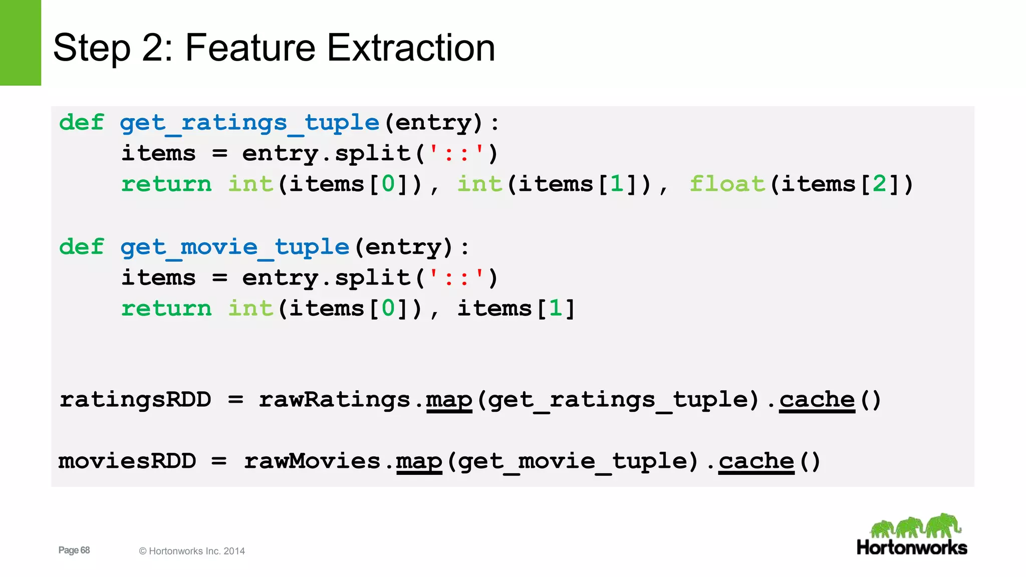 Page68 © Hortonworks Inc. 2014
def get_ratings_tuple(entry):
float(items[2])
items = entry.split('::')
return int(items[0]), int(items[1]),
def get_movie_tuple(entry):
items = entry.split('::')
return int(items[0]), items[1]
ratingsRDD = rawRatings.map(get_ratings_tuple).cache()
moviesRDD = rawMovies.map(get_movie_tuple).cache()
Step 2: Feature Extraction
 