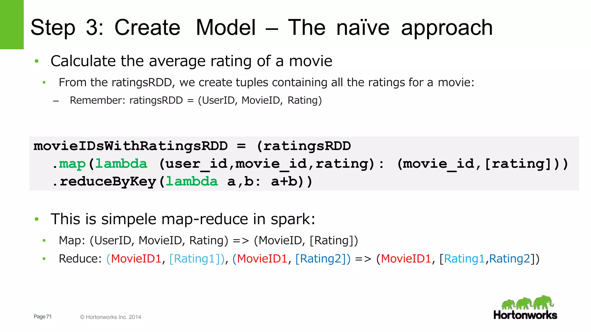 Page71 © Hortonworks Inc. 2014
Step 3: Create Model – The naïve approach
• Calculate the average rating of a movie
• From the ratingsRDD, we create tuples containing all the ratings for a movie:
– Remember: ratingsRDD = (UserID, MovieID, Rating)
movieIDsWithRatingsRDD = (ratingsRDD
.map(lambda (user_id,movie_id,rating): (movie_id,[rating]))
.reduceByKey(lambda a,b: a+b))
• This is simpele map-reduce in spark:
• Map: (UserID, MovieID, Rating) => (MovieID, [Rating])
• Reduce: (MovieID1, [Rating1]), (MovieID1, [Rating2]) => (MovieID1, [Rating1,Rating2])
 