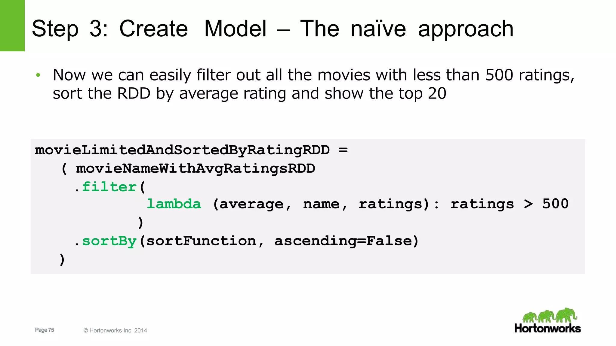 Page75 © Hortonworks Inc. 2014
Step 3: Create Model – The naïve approach
• Now we can easily filter out all the movies with less than 500 ratings,
sort the RDD by average rating and show the top 20
movieLimitedAndSortedByRatingRDD =
( movieNameWithAvgRatingsRDD
.filter(
name, ratings): ratings > 500lambda (average,
)
.sortBy(sortFunction, ascending=False)
)
 