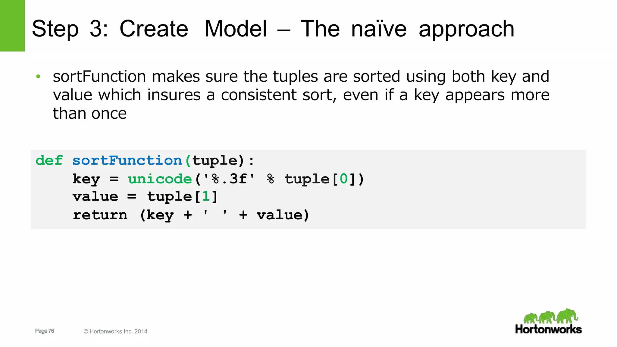 Page76 © Hortonworks Inc. 2014
Step 3: Create Model – The naïve approach
value =
return
tuple[1]
(key + ' ' + value)
• sortFunction makes sure the tuples are sorted using both key and
value which insures a consistent sort, even if a key appears more
than once
def sortFunction(tuple):
key = unicode('%.3f' % tuple[0])
 