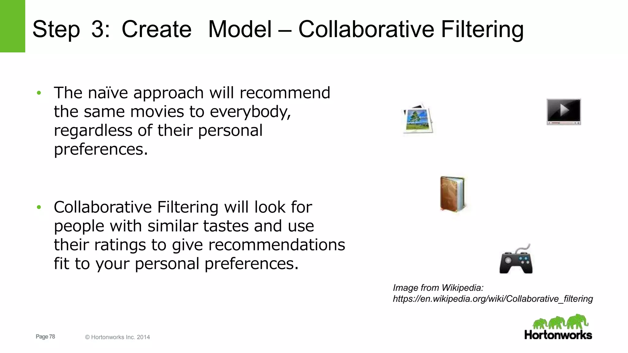 Page78 © Hortonworks Inc. 2014
Step 3: Create Model – Collaborative Filtering
• The naïve approach will recommend
the same movies to everybody,
regardless of their personal
preferences.
• Collaborative Filtering will look for
people with similar tastes and use
their ratings to give recommendations
fit to your personal preferences.
Image from Wikipedia:
https://en.wikipedia.org/wiki/Collaborative_filtering
 