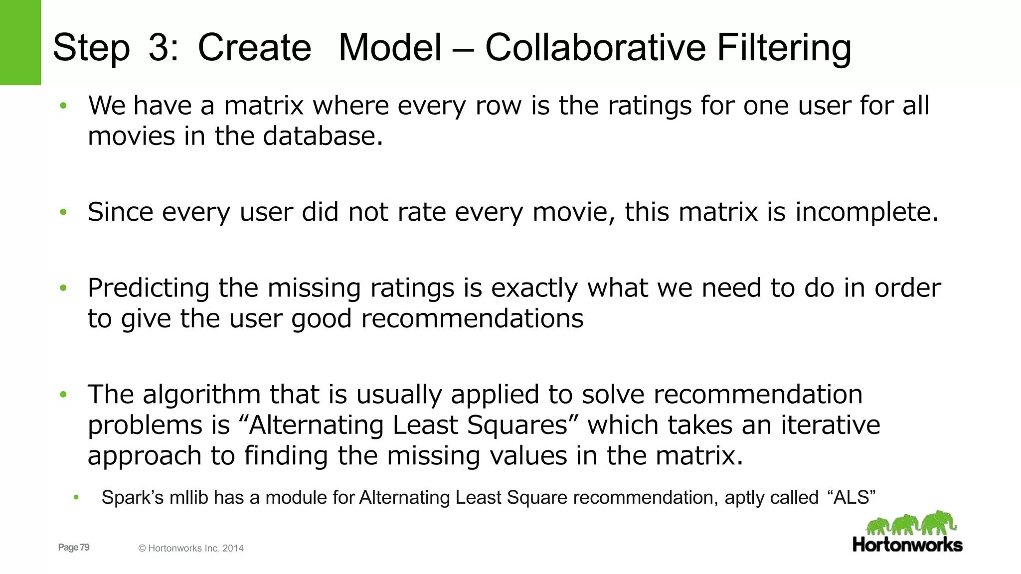Page79 © Hortonworks Inc. 2014
Step 3: Create Model – Collaborative Filtering
• We have a matrix where every row is the ratings for one user for all
movies in the database.
• Since every user did not rate every movie, this matrix is incomplete.
• Predicting the missing ratings is exactly what we need to do in order
to give the user good recommendations
• The algorithm that is usually applied to solve recommendation
problems is “Alternating Least Squares” which takes an iterative
approach to finding the missing values in the matrix.
• Spark’s mllib has a module for Alternating Least Square recommendation, aptly called “ALS”
 