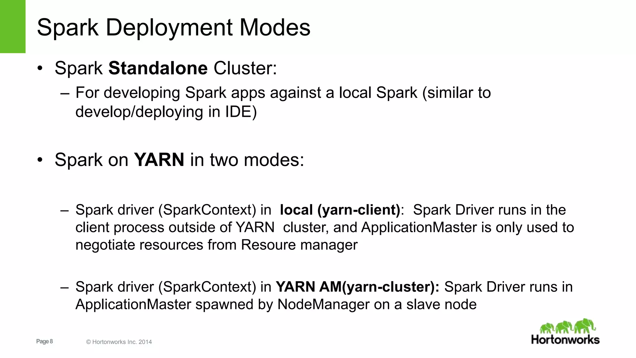 Page8 © Hortonworks Inc. 2014
Spark Deployment Modes
• Spark Standalone Cluster:
– For developing Spark apps against a local Spark (similar to
develop/deploying in IDE)
• Spark on YARN in two modes:
– Spark driver (SparkContext) in local (yarn-client): Spark Driver runs in the
client process outside of YARN cluster, and ApplicationMaster is only used to
negotiate resources from Resoure manager
– Spark driver (SparkContext) in YARN AM(yarn-cluster): Spark Driver runs in
ApplicationMaster spawned by NodeManager on a slave node
 