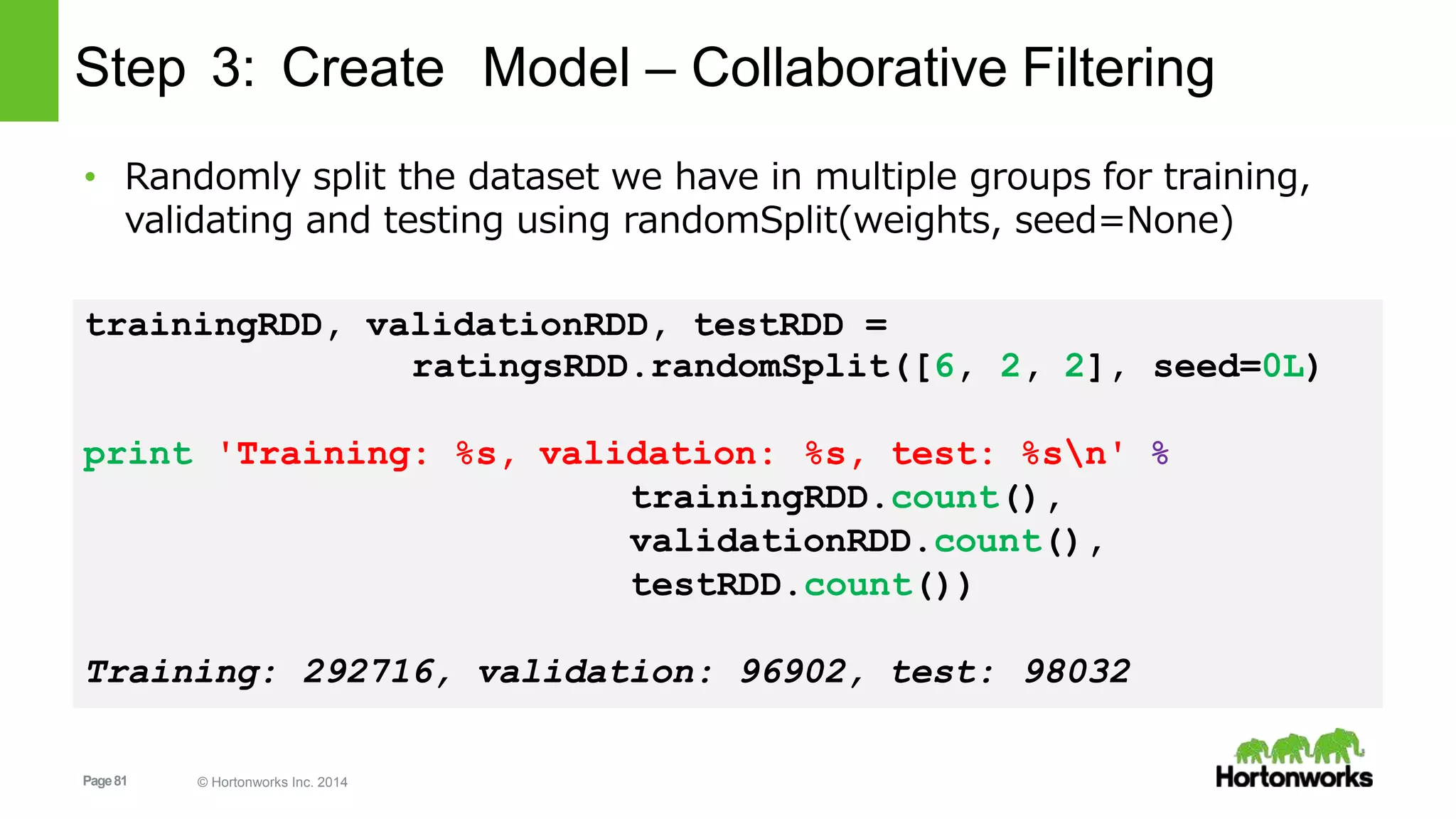 Page81 © Hortonworks Inc. 2014
Step 3: Create Model – Collaborative Filtering
• Randomly split the dataset we have in multiple groups for training,
validating and testing using randomSplit(weights, seed=None)
trainingRDD, validationRDD, testRDD =
ratingsRDD.randomSplit([6, 2, 2], seed=0L)
print 'Training: %s, validation: %s, test: %sn' %
trainingRDD.count(),
validationRDD.count(),
testRDD.count())
Training: 292716, validation: 96902, test: 98032
 