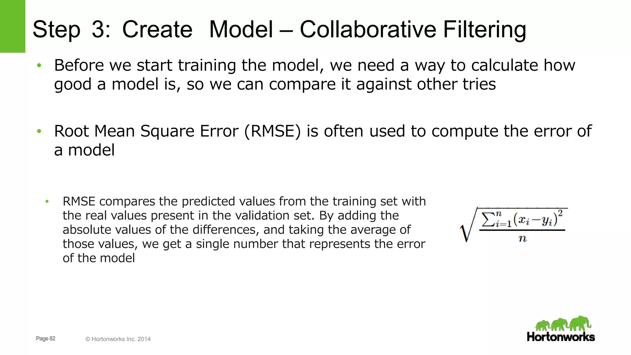 Page82 © Hortonworks Inc. 2014
Step 3: Create Model – Collaborative Filtering
• Before we start training the model, we need a way to calculate how
good a model is, so we can compare it against other tries
• Root Mean Square Error (RMSE) is often used to compute the error of
a model
• RMSE compares the predicted values from the training set with
the real values present in the validation set. By adding the
absolute values of the differences, and taking the average of
those values, we get a single number that represents the error
of the model
 