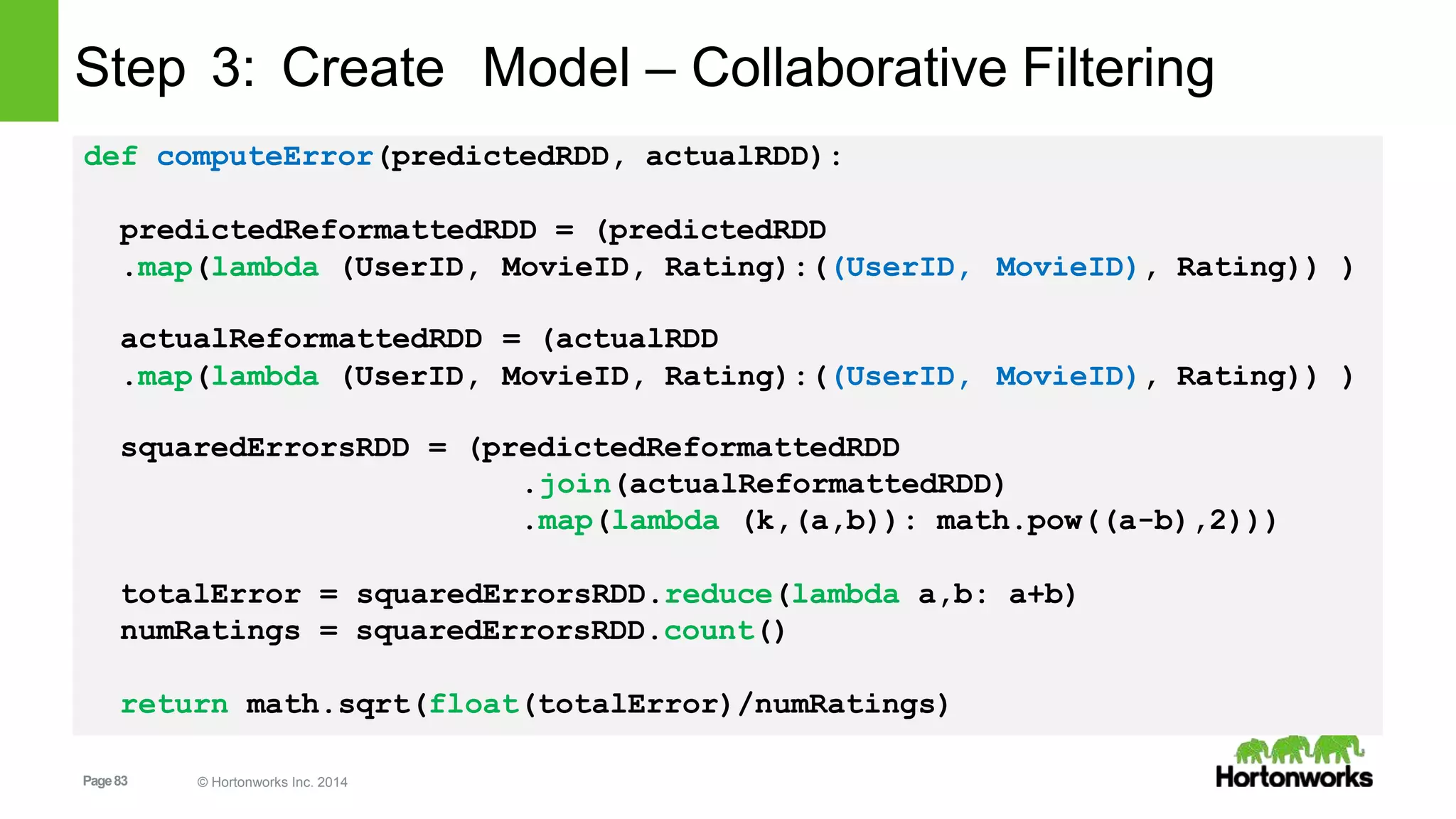 Page83 © Hortonworks Inc. 2014
Step 3: Create Model – Collaborative Filtering
def computeError(predictedRDD, actualRDD):
predictedReformattedRDD = (predictedRDD
.map(lambda (UserID,
actualReformattedRDD
MovieID, Rating):((UserID,
= (actualRDD
MovieID), Rating)) )
.map(lambda (UserID, MovieID, Rating):((UserID, MovieID), Rating)) )
squaredErrorsRDD = (predictedReformattedRDD
.join(actualReformattedRDD)
.map(lambda (k,(a,b)): math.pow((a-b),2)))
totalError = squaredErrorsRDD.reduce(lambda a,b: a+b)
numRatings = squaredErrorsRDD.count()
return math.sqrt(float(totalError)/numRatings)
 