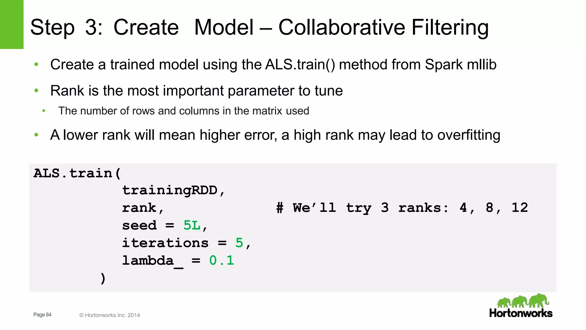 Page84 © Hortonworks Inc. 2014
Step 3: Create Model – Collaborative Filtering
• Create a trained model using the ALS.train() method from Spark mllib
• Rank is the most important parameter to tune
• The number of rows and columns in the matrix used
• A lower rank will mean higher error, a high rank may lead to overfitting
ALS.train(
trainingRDD,
rank, # We’ll try 3 ranks: 4, 8, 12
seed = 5L,
iterations = 5,
lambda_ = 0.1
)
 