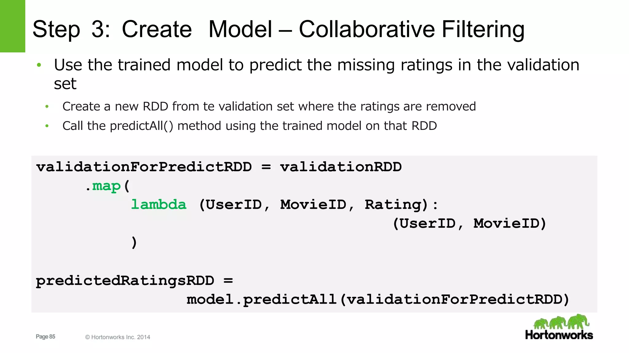 Page85 © Hortonworks Inc. 2014
Step 3: Create Model – Collaborative Filtering
• Use the trained model to predict the missing ratings in the validation
set
• Create a new RDD from te validation set where the ratings are removed
• Call the predictAll() method using the trained model on that RDD
validationForPredictRDD = validationRDD
.map(
lambda (UserID, MovieID, Rating):
(UserID, MovieID)
)
predictedRatingsRDD =
model.predictAll(validationForPredictRDD)
 