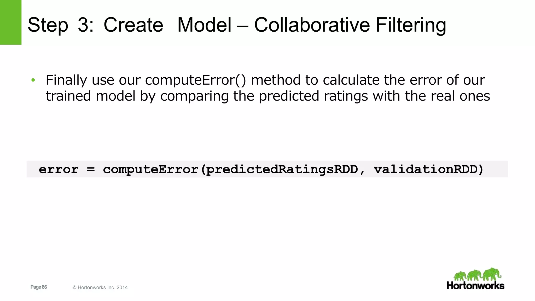 Page86 © Hortonworks Inc. 2014
Step 3: Create Model – Collaborative Filtering
• Finally use our computeError() method to calculate the error of our
trained model by comparing the predicted ratings with the real ones
error = computeError(predictedRatingsRDD, validationRDD)
 
