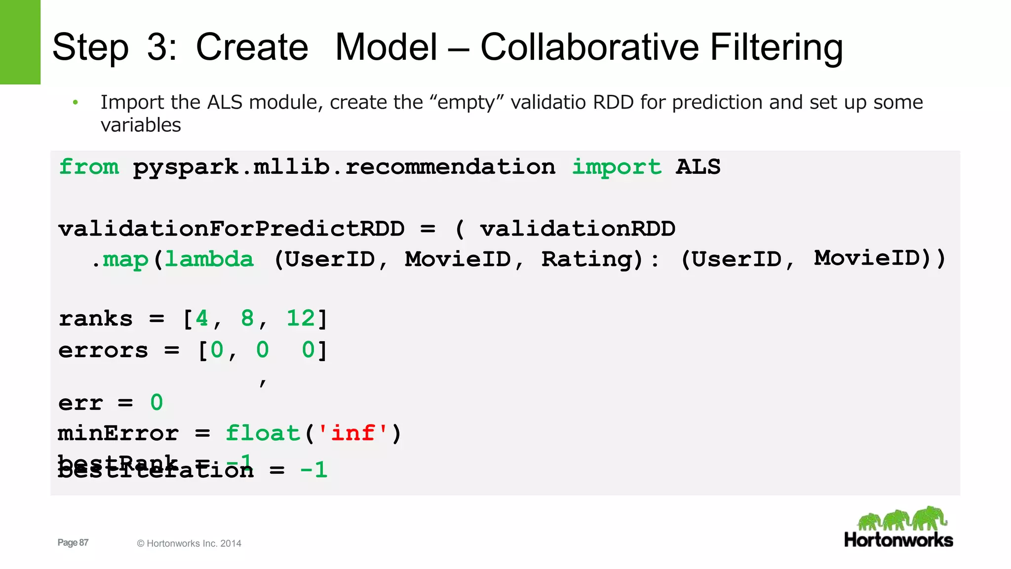 Page87 © Hortonworks Inc. 2014
Step 3: Create Model – Collaborative Filtering
from pyspark.mllib.recommendation import ALS
validationForPredictRDD = ( validationRDD
.map(lambda (UserID, MovieID, Rating): (UserID, MovieID))
ranks = [4, 8, 12]
errors = [0, 0
,
0]
err = 0
minError = float('inf')
bestRank = -1bestIteration = -1
• Import the ALS module, create the “empty” validatio RDD for prediction and set up some
variables
 