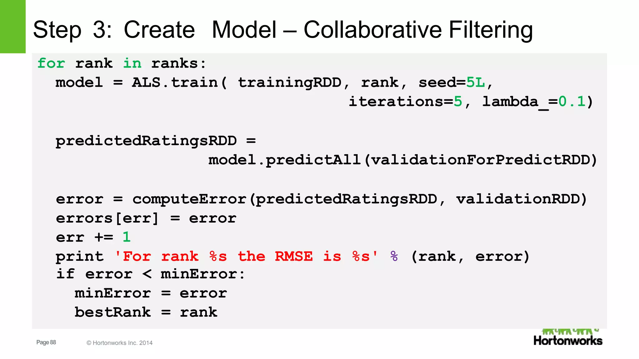 Page88 © Hortonworks Inc. 2014
Step 3: Create Model – Collaborative Filtering
for rank in ranks:
model = ALS.train( trainingRDD, rank, seed=5L,
iterations=5, lambda_=0.1)
predictedRatingsRDD =
model.predictAll(validationForPredictRDD)
error = computeError(predictedRatingsRDD, validationRDD)
errors[err] = error
err += 1
print 'For rank %s the RMSE is %s' % (rank, error)
minError:if error <
minError
bestRank
= error
= rank
 