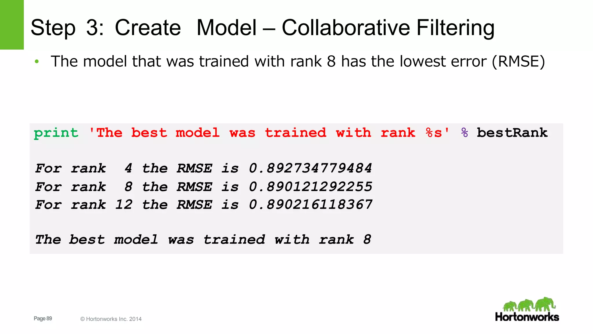 Page89 © Hortonworks Inc. 2014
Step 3: Create Model – Collaborative Filtering
• The model that was trained with rank 8 has the lowest error (RMSE)
print 'The best model was trained with rank %s' % bestRank
For rank 4 the RMSE is 0.892734779484
For rank 8 the RMSE is 0.890121292255
For rank 12 the RMSE is 0.890216118367
The best model was trained with rank 8
 