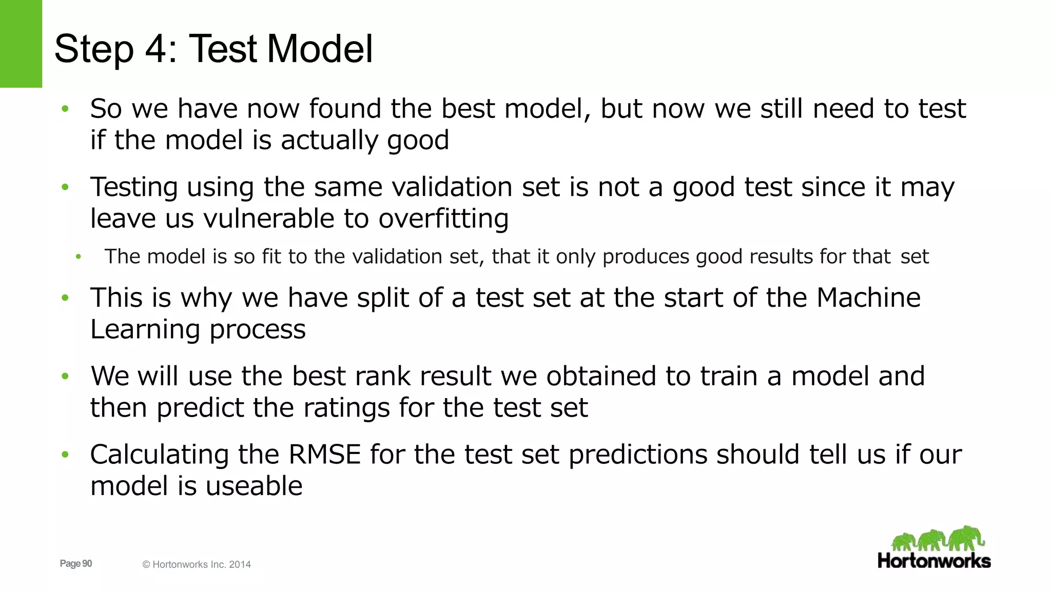 Page90 © Hortonworks Inc. 2014
Step 4: Test Model
• So we have now found the best model, but now we still need to test
if the model is actually good
• Testing using the same validation set is not a good test since it may
leave us vulnerable to overfitting
• The model is so fit to the validation set, that it only produces good results for that set
• This is why we have split of a test set at the start of the Machine
Learning process
• We will use the best rank result we obtained to train a model and
then predict the ratings for the test set
• Calculating the RMSE for the test set predictions should tell us if our
model is useable
 