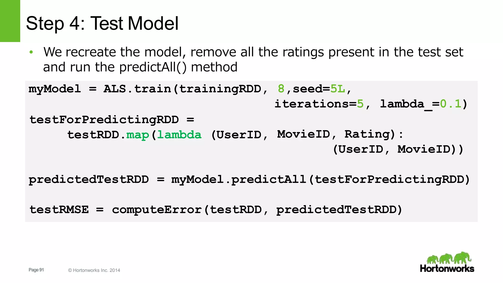 Page91 © Hortonworks Inc. 2014
Step 4: Test Model
• We recreate the model, remove all the ratings present in the test set
and run the predictAll() method
8,seed=5L,
iterations=5, lambda_=0.1)
myModel = ALS.train(trainingRDD,
testForPredictingRDD =
testRDD.map(lambda (UserID, MovieID, Rating):
(UserID, MovieID))
predictedTestRDD = myModel.predictAll(testForPredictingRDD)
testRMSE = computeError(testRDD, predictedTestRDD)
 