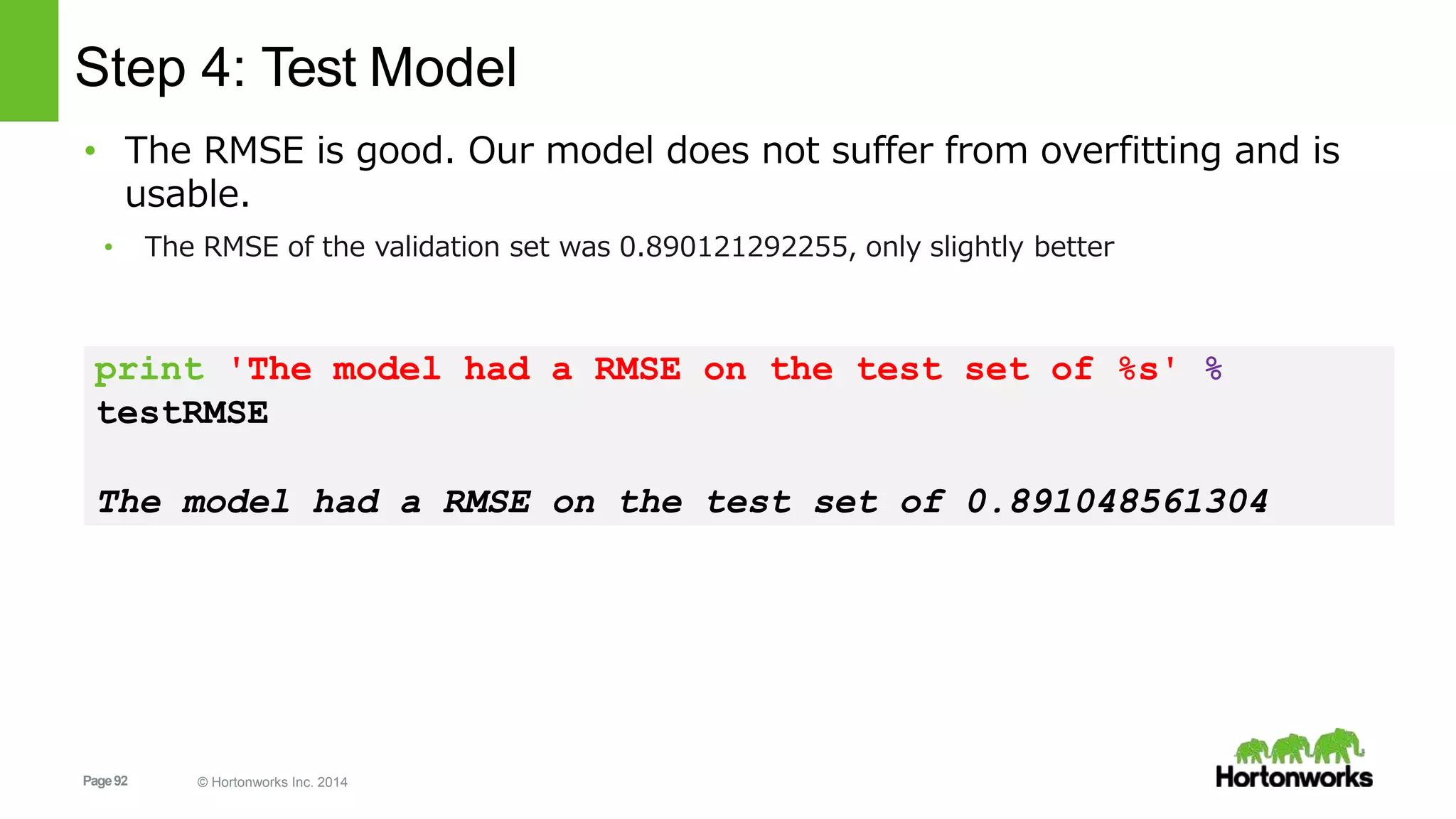 Page92 © Hortonworks Inc. 2014
Step 4: Test Model
• The RMSE is good. Our model does not suffer from overfitting and is
usable.
• The RMSE of the validation set was 0.890121292255, only slightly better
print 'The model had a RMSE on the test set of %s' %
testRMSE
The model had a RMSE on the test set of 0.891048561304
 