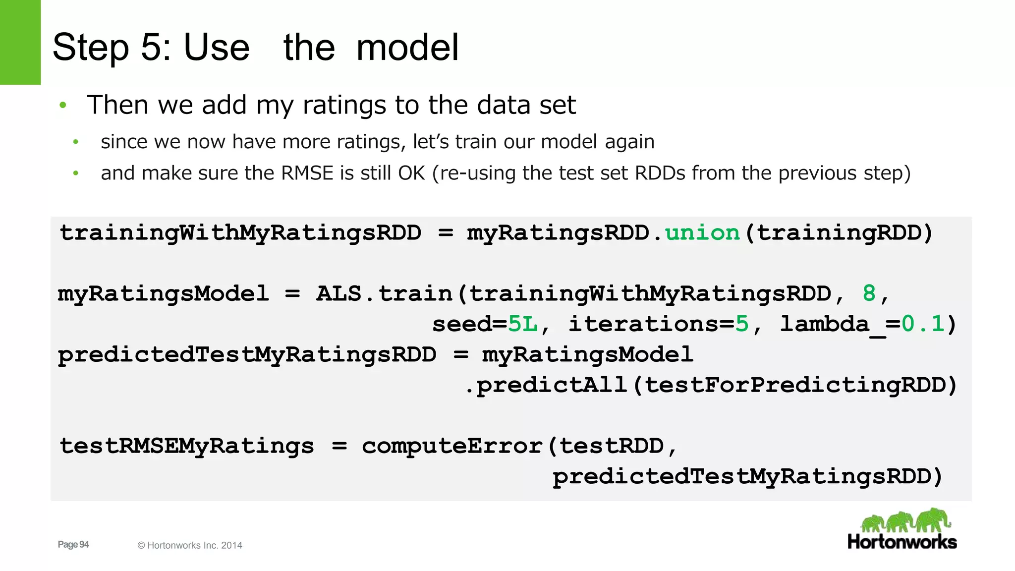 Page94 © Hortonworks Inc. 2014
Step 5: Use the model
• Then we add my ratings to the data set
• since we now have more ratings, let’s train our model again
• and make sure the RMSE is still OK (re-using the test set RDDs from the previous step)
trainingWithMyRatingsRDD = myRatingsRDD.union(trainingRDD)
myRatingsModel = ALS.train(trainingWithMyRatingsRDD, 8,
seed=5L, iterations=5, lambda_=0.1)
predictedTestMyRatingsRDD = myRatingsModel
.predictAll(testForPredictingRDD)
testRMSEMyRatings = computeError(testRDD,
predictedTestMyRatingsRDD)
 
