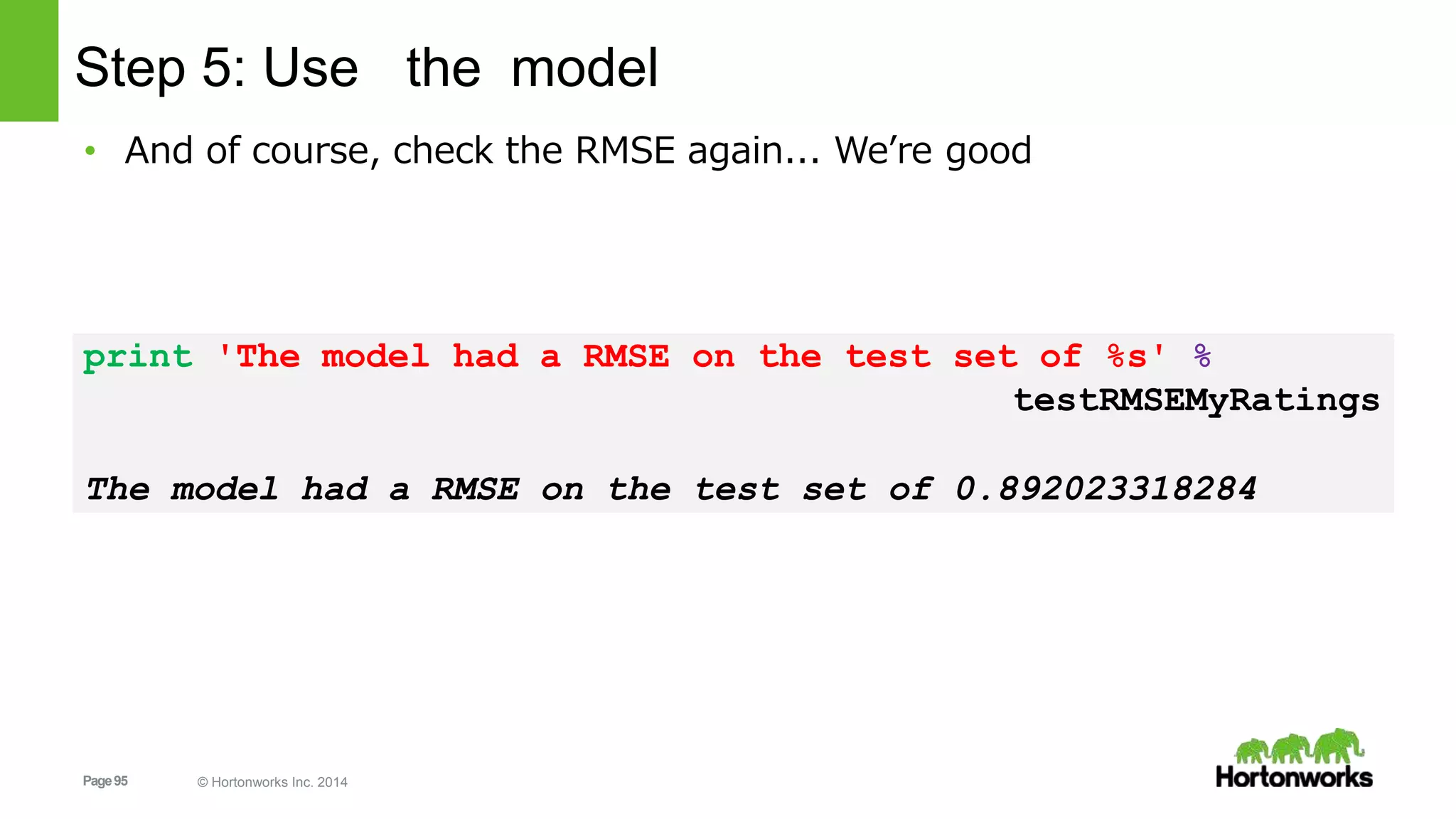 Page95 © Hortonworks Inc. 2014
Step 5: Use the model
• And of course, check the RMSE again... We’re good
print 'The model had a RMSE on the test set of %s' %
testRMSEMyRatings
The model had a RMSE on the test set of 0.892023318284
 