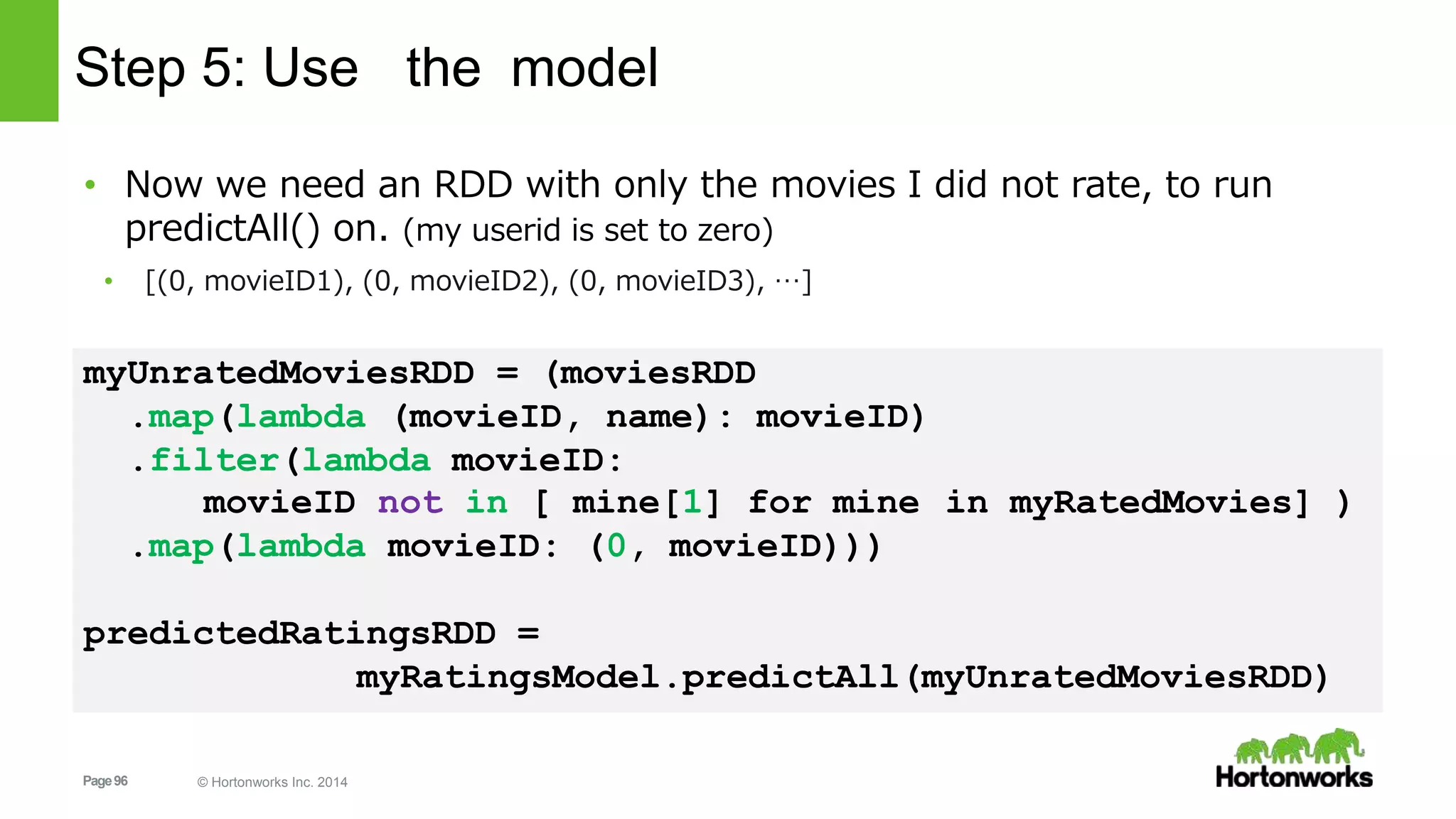 Page96 © Hortonworks Inc. 2014
Step 5: Use the model
• Now we need an RDD with only the movies I did not rate, to run
predictAll() on. (my userid is set to zero)
• [(0, movieID1), (0, movieID2), (0, movieID3), …]
myUnratedMoviesRDD = (moviesRDD
.map(lambda (movieID, name): movieID)
.filter(lambda movieID:
in myRatedMovies] )movieID not in [ mine[1] for mine
.map(lambda movieID: (0, movieID)))
predictedRatingsRDD =
myRatingsModel.predictAll(myUnratedMoviesRDD)
 