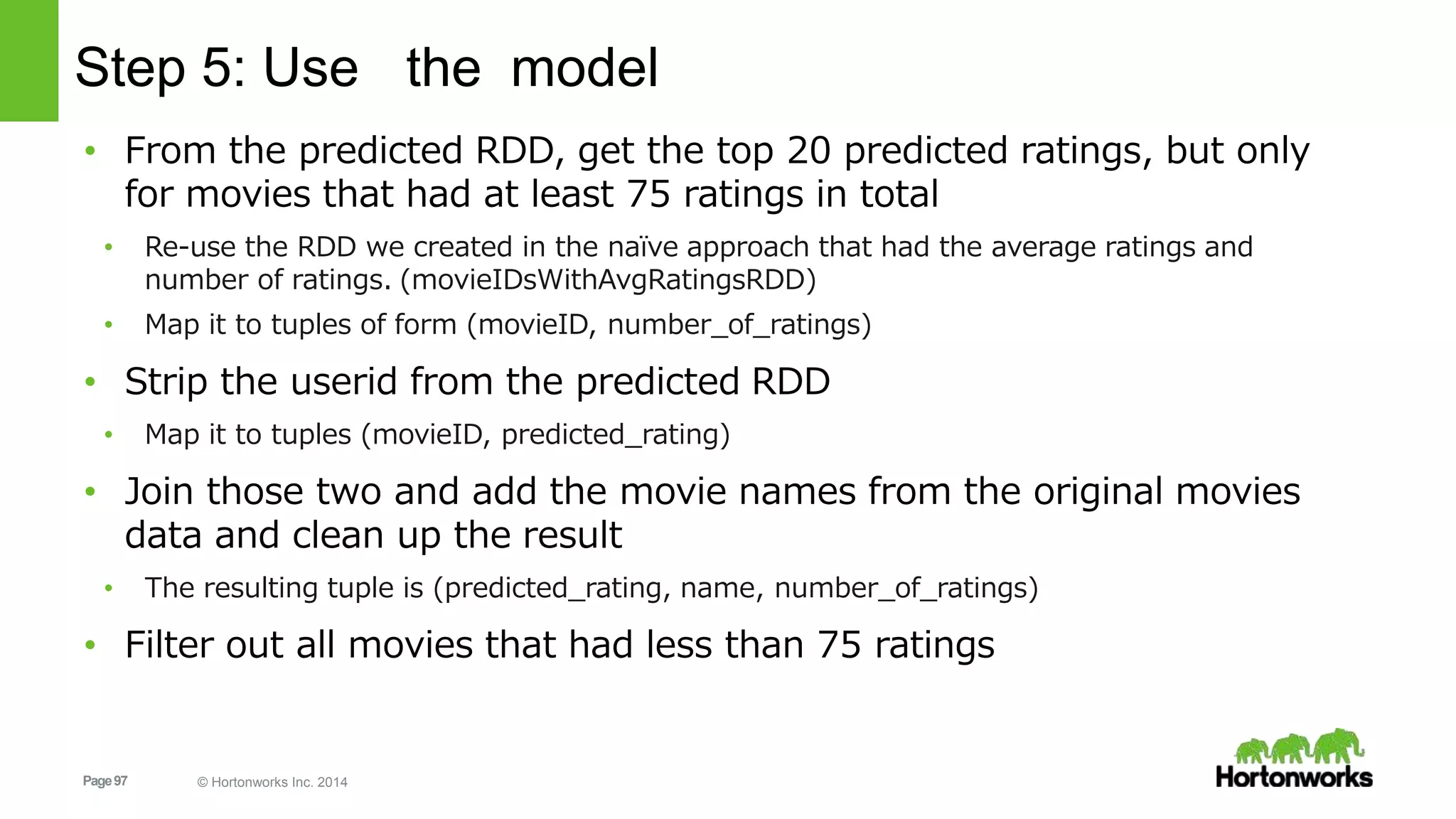 Page97 © Hortonworks Inc. 2014
Step 5: Use the model
• From the predicted RDD, get the top 20 predicted ratings, but only
for movies that had at least 75 ratings in total
• Re-use the RDD we created in the naïve approach that had the average ratings and
number of ratings. (movieIDsWithAvgRatingsRDD)
• Map it to tuples of form (movieID, number_of_ratings)
• Strip the userid from the predicted RDD
• Map it to tuples (movieID, predicted_rating)
• Join those two and add the movie names from the original movies
data and clean up the result
• The resulting tuple is (predicted_rating, name, number_of_ratings)
• Filter out all movies that had less than 75 ratings
 