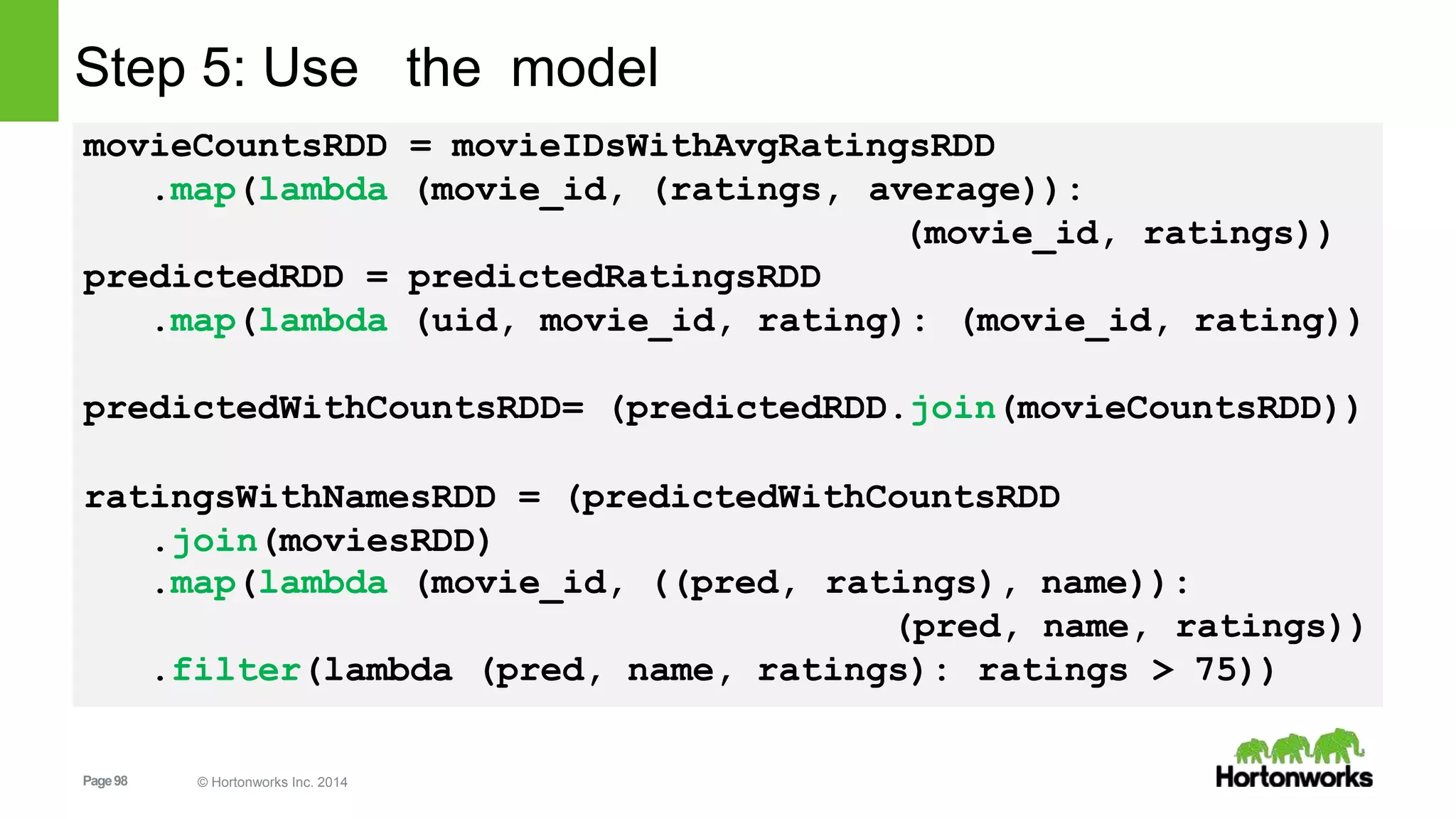 Page98 © Hortonworks Inc. 2014
Step 5: Use the model
movieCountsRDD = movieIDsWithAvgRatingsRDD
.map(lambda (movie_id, (ratings, average)):
(movie_id, ratings))
predictedRDD = predictedRatingsRDD
.map(lambda (uid, movie_id, rating): (movie_id, rating))
predictedWithCountsRDD= (predictedRDD.join(movieCountsRDD))
ratingsWithNamesRDD = (predictedWithCountsRDD
.join(moviesRDD)
.map(lambda (movie_id, ((pred, ratings), name)):
(pred, name,
.filter(lambda (pred, name, ratings): ratings
ratings))
> 75))
 