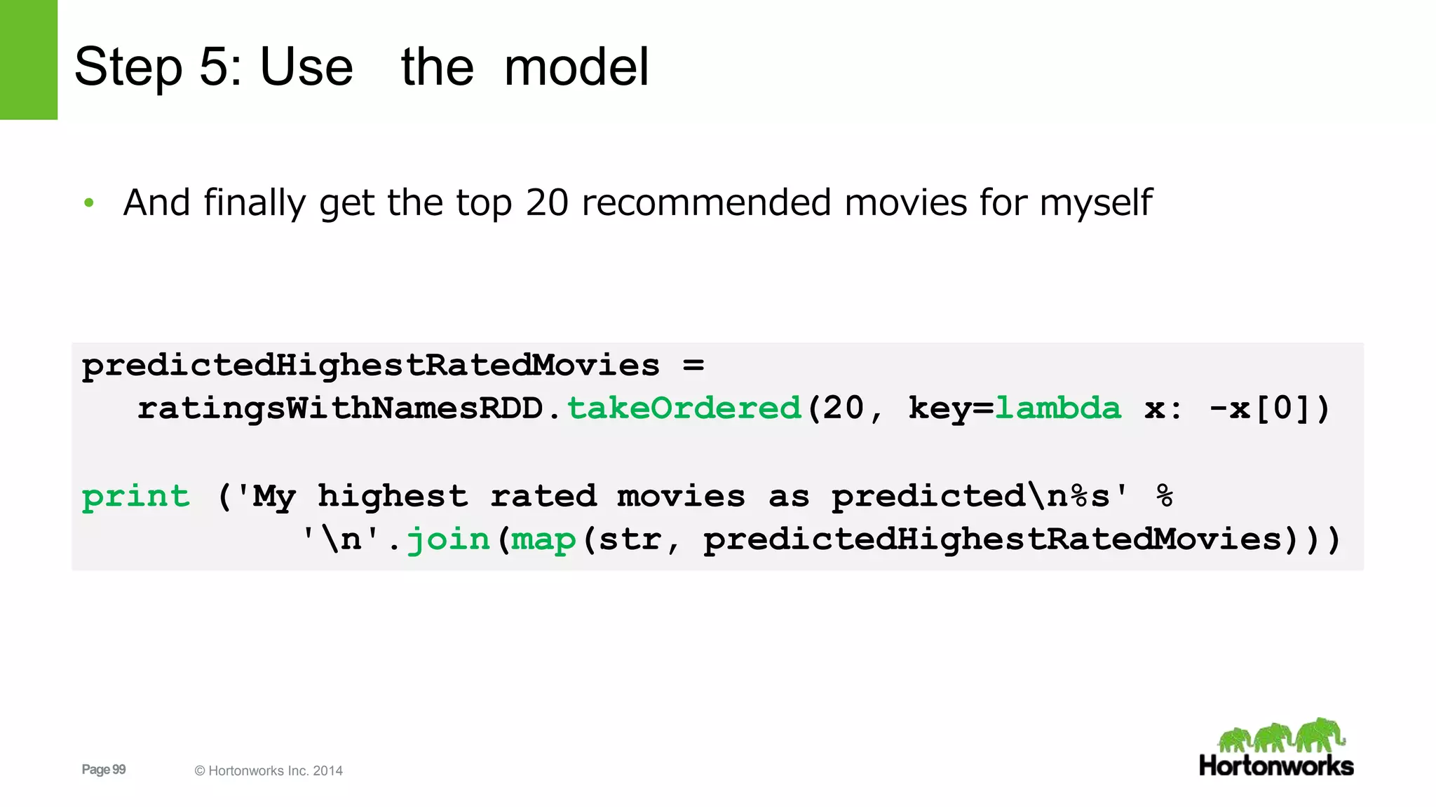 Page99 © Hortonworks Inc. 2014
Step 5: Use the model
• And finally get the top 20 recommended movies for myself
predictedHighestRatedMovies =
ratingsWithNamesRDD.takeOrdered(20, key=lambda x: -x[0])
print ('My highest rated movies as predictedn%s' %
'n'.join(map(str, predictedHighestRatedMovies)))
 