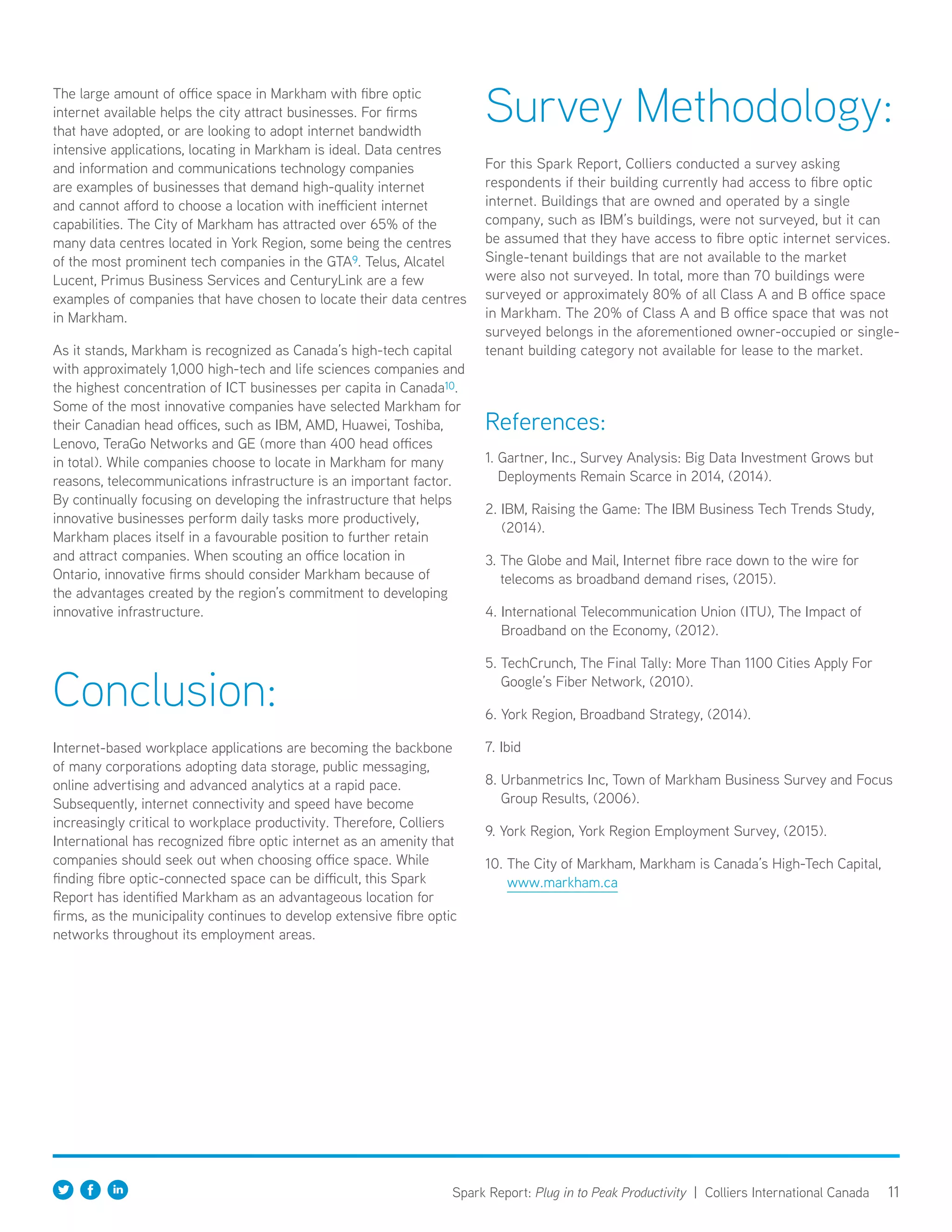11Spark Report: Plug in to Peak Productivity | Colliers International Canada
The large amount of office space in Markham with fibre optic
internet available helps the city attract businesses. For firms
that have adopted, or are looking to adopt internet bandwidth
intensive applications, locating in Markham is ideal. Data centres
and information and communications technology companies
are examples of businesses that demand high-quality internet
and cannot afford to choose a location with inefficient internet
capabilities. The City of Markham has attracted over 65% of the
many data centres located in York Region, some being the centres
of the most prominent tech companies in the GTA9. Telus, Alcatel
Lucent, Primus Business Services and CenturyLink are a few
examples of companies that have chosen to locate their data centres
in Markham.
As it stands, Markham is recognized as Canada’s high-tech capital
with approximately 1,000 high-tech and life sciences companies and
the highest concentration of ICT businesses per capita in Canada10.
Some of the most innovative companies have selected Markham for
their Canadian head offices, such as IBM, AMD, Huawei, Toshiba,
Lenovo, TeraGo Networks and GE (more than 400 head offices
in total). While companies choose to locate in Markham for many
reasons, telecommunications infrastructure is an important factor.
By continually focusing on developing the infrastructure that helps
innovative businesses perform daily tasks more productively,
Markham places itself in a favourable position to further retain
and attract companies. When scouting an office location in
Ontario, innovative firms should consider Markham because of
the advantages created by the region’s commitment to developing
innovative infrastructure.
Conclusion:
Internet-based workplace applications are becoming the backbone
of many corporations adopting data storage, public messaging,
online advertising and advanced analytics at a rapid pace.
Subsequently, internet connectivity and speed have become
increasingly critical to workplace productivity. Therefore, Colliers
International has recognized fibre optic internet as an amenity that
companies should seek out when choosing office space. While
finding fibre optic-connected space can be difficult, this Spark
Report has identified Markham as an advantageous location for
firms, as the municipality continues to develop extensive fibre optic
networks throughout its employment areas.
Survey Methodology:
For this Spark Report, Colliers conducted a survey asking
respondents if their building currently had access to fibre optic
internet. Buildings that are owned and operated by a single
company, such as IBM’s buildings, were not surveyed, but it can
be assumed that they have access to fibre optic internet services.
Single-tenant buildings that are not available to the market
were also not surveyed. In total, more than 70 buildings were
surveyed or approximately 80% of all Class A and B office space
in Markham. The 20% of Class A and B office space that was not
surveyed belongs in the aforementioned owner-occupied or single-
tenant building category not available for lease to the market.
References:
1. Gartner, Inc., Survey Analysis: Big Data Investment Grows but
Deployments Remain Scarce in 2014, (2014).
2. IBM, Raising the Game: The IBM Business Tech Trends Study,
(2014).
3. The Globe and Mail, Internet fibre race down to the wire for
telecoms as broadband demand rises, (2015).
4. International Telecommunication Union (ITU), The Impact of
Broadband on the Economy, (2012).
5. TechCrunch, The Final Tally: More Than 1100 Cities Apply For
Google’s Fiber Network, (2010).
6. York Region, Broadband Strategy, (2014).
7. Ibid
8. Urbanmetrics Inc, Town of Markham Business Survey and Focus
Group Results, (2006).
9. York Region, York Region Employment Survey, (2015).
10. The City of Markham, Markham is Canada’s High-Tech Capital,
www.markham.ca
 