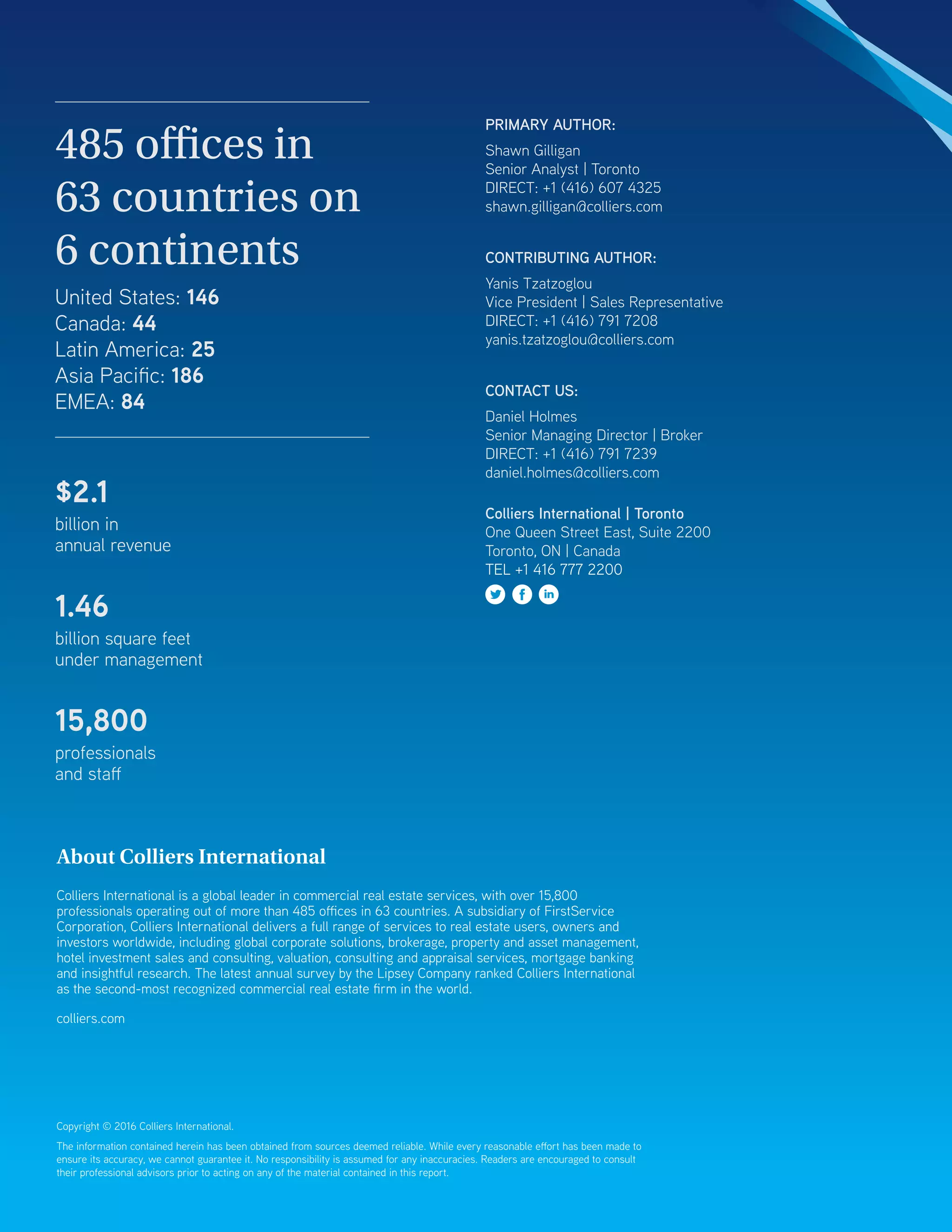 Copyright © 2016 Colliers International.
The information contained herein has been obtained from sources deemed reliable. While every reasonable effort has been made to
ensure its accuracy, we cannot guarantee it. No responsibility is assumed for any inaccuracies. Readers are encouraged to consult
their professional advisors prior to acting on any of the material contained in this report.
About Colliers International
Colliers International is a global leader in commercial real estate services, with over 15,800
professionals operating out of more than 485 offices in 63 countries. A subsidiary of FirstService
Corporation, Colliers International delivers a full range of services to real estate users, owners and
investors worldwide, including global corporate solutions, brokerage, property and asset management,
hotel investment sales and consulting, valuation, consulting and appraisal services, mortgage banking
and insightful research. The latest annual survey by the Lipsey Company ranked Colliers International
as the second-most recognized commercial real estate firm in the world.
colliers.com
485 offices in
63 countries on
6 continents
United States: 146
Canada: 44
Latin America: 25
Asia Pacific: 186
EMEA: 84
$2.1
billion in
annual revenue
1.46
billion square feet
under management
15,800
professionals
and staff
PRIMARY AUTHOR:
Shawn Gilligan
Senior Analyst | Toronto
DIRECT: +1 (416) 607 4325
shawn.gilligan@colliers.com
CONTRIBUTING AUTHOR:
Yanis Tzatzoglou
Vice President | Sales Representative
DIRECT: +1 (416) 791 7208
yanis.tzatzoglou@colliers.com
CONTACT US:
Daniel Holmes
Senior Managing Director | Broker
DIRECT: +1 (416) 791 7239
daniel.holmes@colliers.com
Colliers International | Toronto
One Queen Street East, Suite 2200
Toronto, ON | Canada
TEL +1 416 777 2200
 
