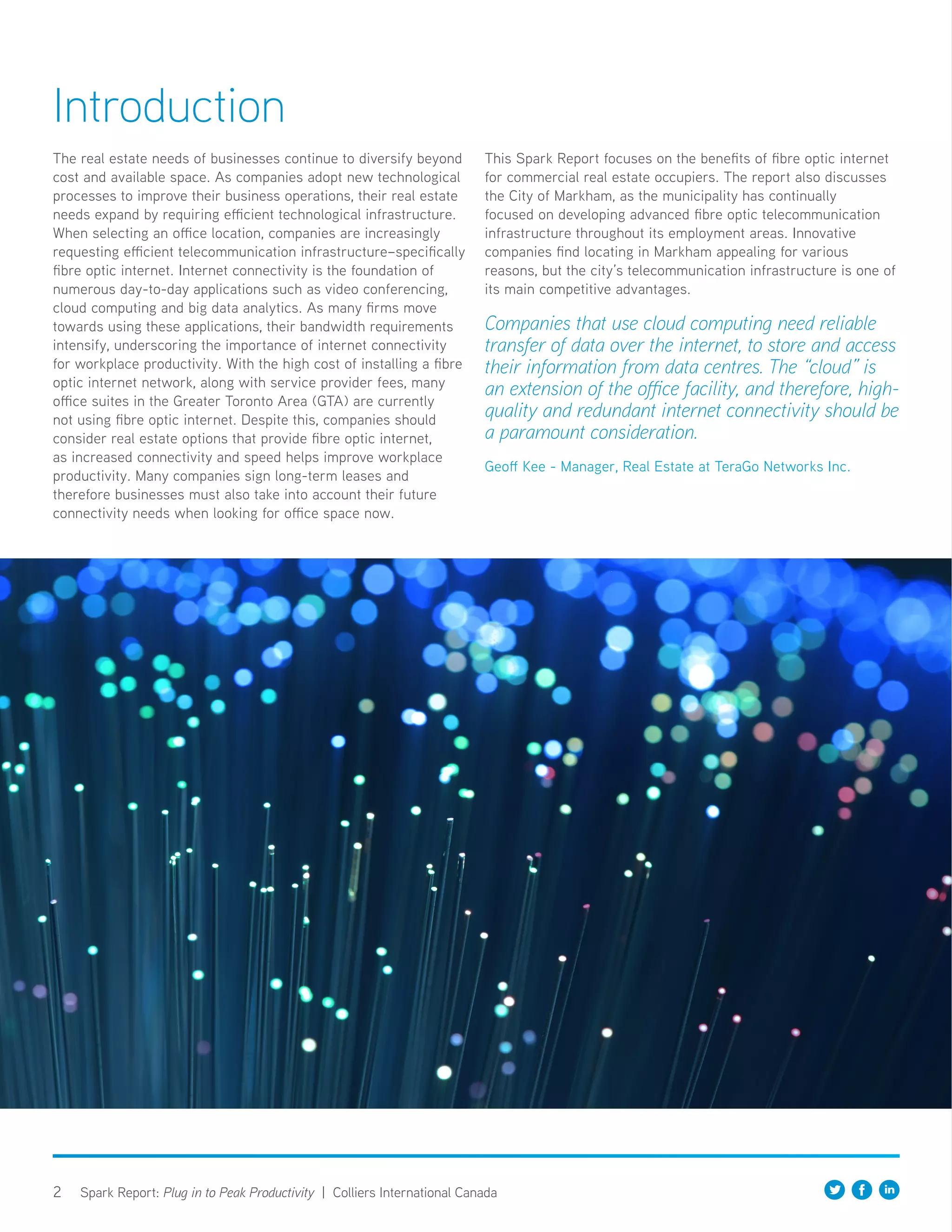 2 Spark Report: Plug in to Peak Productivity | Colliers International Canada
The real estate needs of businesses continue to diversify beyond
cost and available space. As companies adopt new technological
processes to improve their business operations, their real estate
needs expand by requiring efficient technological infrastructure.
When selecting an office location, companies are increasingly
requesting efficient telecommunication infrastructure–specifically
fibre optic internet. Internet connectivity is the foundation of
numerous day-to-day applications such as video conferencing,
cloud computing and big data analytics. As many firms move
towards using these applications, their bandwidth requirements
intensify, underscoring the importance of internet connectivity
for workplace productivity. With the high cost of installing a fibre
optic internet network, along with service provider fees, many
office suites in the Greater Toronto Area (GTA) are currently
not using fibre optic internet. Despite this, companies should
consider real estate options that provide fibre optic internet,
as increased connectivity and speed helps improve workplace
productivity. Many companies sign long-term leases and
therefore businesses must also take into account their future
connectivity needs when looking for office space now.
This Spark Report focuses on the benefits of fibre optic internet
for commercial real estate occupiers. The report also discusses
the City of Markham, as the municipality has continually
focused on developing advanced fibre optic telecommunication
infrastructure throughout its employment areas. Innovative
companies find locating in Markham appealing for various
reasons, but the city’s telecommunication infrastructure is one of
its main competitive advantages.
Companies that use cloud computing need reliable
transfer of data over the internet, to store and access
their information from data centres. The “cloud” is
an extension of the office facility, and therefore, high-
quality and redundant internet connectivity should be
a paramount consideration.
Geoff Kee - Manager, Real Estate at TeraGo Networks Inc.
Introduction
 