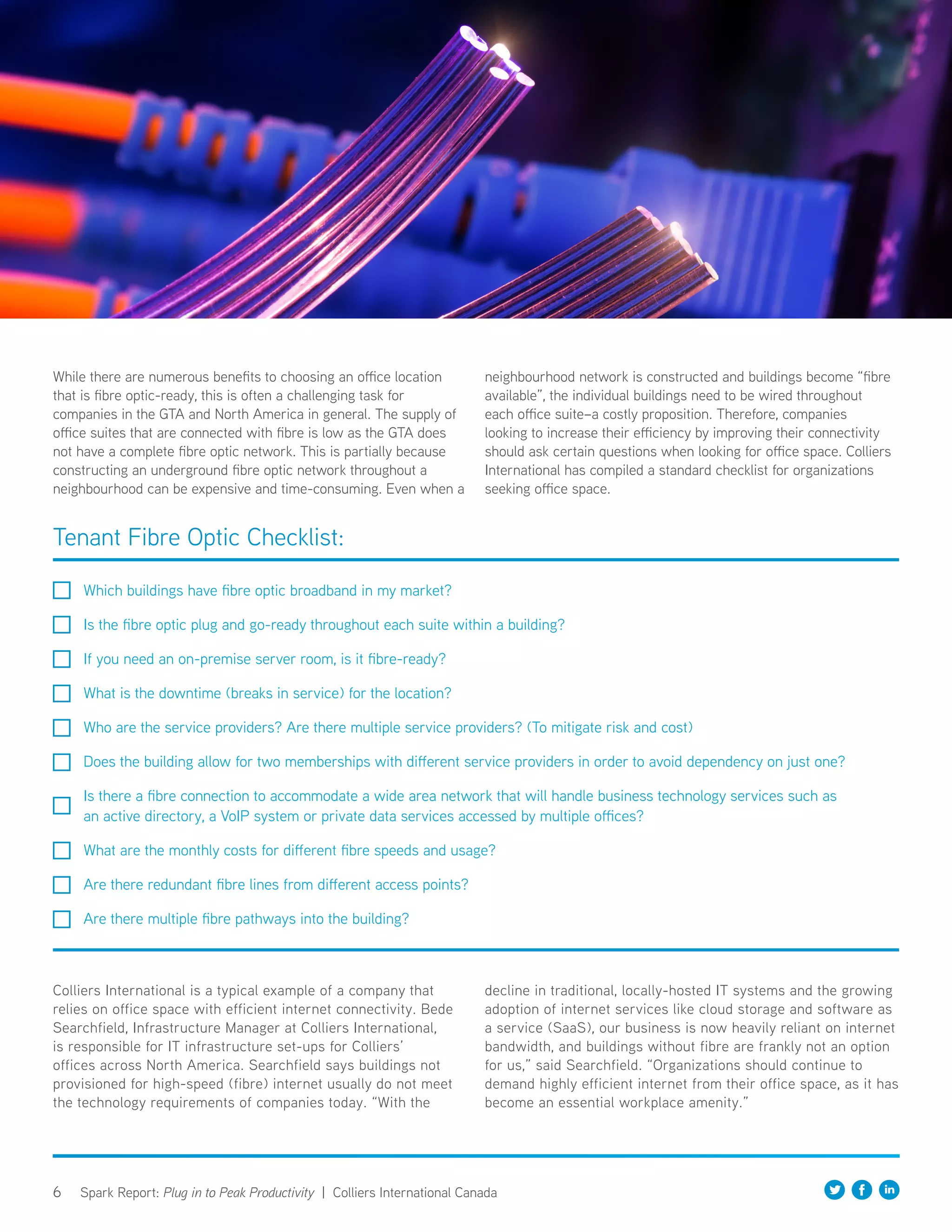 6 Spark Report: Plug in to Peak Productivity | Colliers International Canada
While there are numerous benefits to choosing an office location
that is fibre optic-ready, this is often a challenging task for
companies in the GTA and North America in general. The supply of
office suites that are connected with fibre is low as the GTA does
not have a complete fibre optic network. This is partially because
constructing an underground fibre optic network throughout a
neighbourhood can be expensive and time-consuming. Even when a
neighbourhood network is constructed and buildings become “fibre
available”, the individual buildings need to be wired throughout
each office suite–a costly proposition. Therefore, companies
looking to increase their efficiency by improving their connectivity
should ask certain questions when looking for office space. Colliers
International has compiled a standard checklist for organizations
seeking office space.
Colliers International is a typical example of a company that
relies on office space with efficient internet connectivity. Bede
Searchfield, Infrastructure Manager at Colliers International,
is responsible for IT infrastructure set-ups for Colliers’
offices across North America. Searchfield says buildings not
provisioned for high-speed (fibre) internet usually do not meet
the technology requirements of companies today. “With the
decline in traditional, locally-hosted IT systems and the growing
adoption of internet services like cloud storage and software as
a service (SaaS), our business is now heavily reliant on internet
bandwidth, and buildings without fibre are frankly not an option
for us,” said Searchfield. “Organizations should continue to
demand highly efficient internet from their office space, as it has
become an essential workplace amenity.”
Tenant Fibre Optic Checklist:
Which buildings have fibre optic broadband in my market?
Is the fibre optic plug and go-ready throughout each suite within a building?
If you need an on-premise server room, is it fibre-ready?
What is the downtime (breaks in service) for the location?
Who are the service providers? Are there multiple service providers? (To mitigate risk and cost)
Does the building allow for two memberships with different service providers in order to avoid dependency on just one?
Is there a fibre connection to accommodate a wide area network that will handle business technology services such as
an active directory, a VoIP system or private data services accessed by multiple offices?
What are the monthly costs for different fibre speeds and usage?
Are there redundant fibre lines from different access points?
Are there multiple fibre pathways into the building?
 
