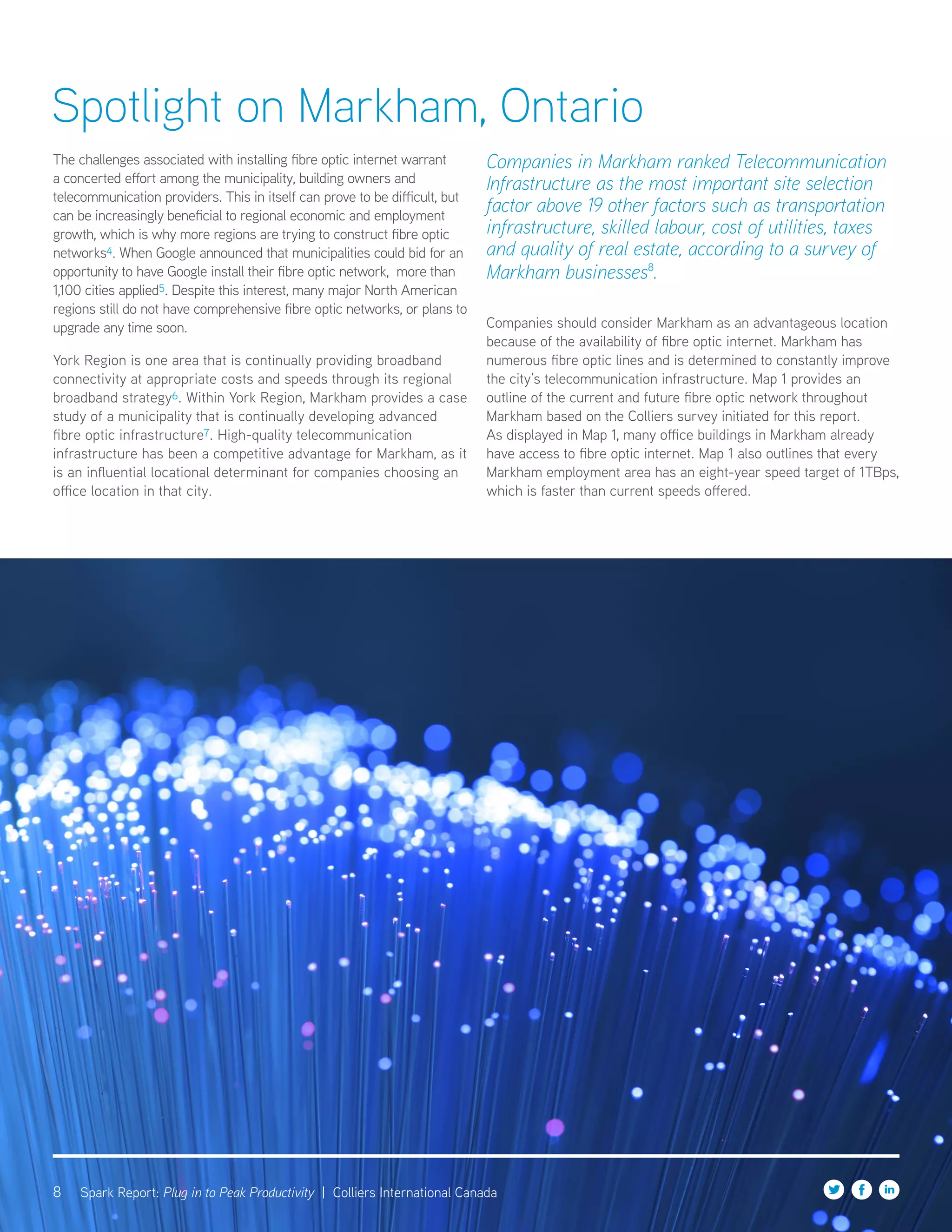 8 Spark Report: Plug in to Peak Productivity | Colliers International Canada
The challenges associated with installing fibre optic internet warrant
a concerted effort among the municipality, building owners and
telecommunication providers. This in itself can prove to be difficult, but
can be increasingly beneficial to regional economic and employment
growth, which is why more regions are trying to construct fibre optic
networks4. When Google announced that municipalities could bid for an
opportunity to have Google install their fibre optic network, more than
1,100 cities applied5. Despite this interest, many major North American
regions still do not have comprehensive fibre optic networks, or plans to
upgrade any time soon.
York Region is one area that is continually providing broadband
connectivity at appropriate costs and speeds through its regional
broadband strategy6. Within York Region, Markham provides a case
study of a municipality that is continually developing advanced
fibre optic infrastructure7. High-quality telecommunication
infrastructure has been a competitive advantage for Markham, as it
is an influential locational determinant for companies choosing an
office location in that city.
Companies in Markham ranked Telecommunication
Infrastructure as the most important site selection
factor above 19 other factors such as transportation
infrastructure, skilled labour, cost of utilities, taxes
and quality of real estate, according to a survey of
Markham businesses8
.
Companies should consider Markham as an advantageous location
because of the availability of fibre optic internet. Markham has
numerous fibre optic lines and is determined to constantly improve
the city’s telecommunication infrastructure. Map 1 provides an
outline of the current and future fibre optic network throughout
Markham based on the Colliers survey initiated for this report.
As displayed in Map 1, many office buildings in Markham already
have access to fibre optic internet. Map 1 also outlines that every
Markham employment area has an eight-year speed target of 1TBps,
which is faster than current speeds offered.
Spotlight on Markham, Ontario
 