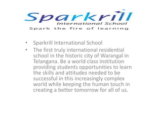 • Sparkrill International School
• The first truly international residential
school in the historic city of Warangal in
Telangana. Be a world class institution
providing students opportunities to learn
the skills and attitudes needed to be
successful in this increasingly complex
world while keeping the human touch in
creating a better tomorrow for all of us.
 