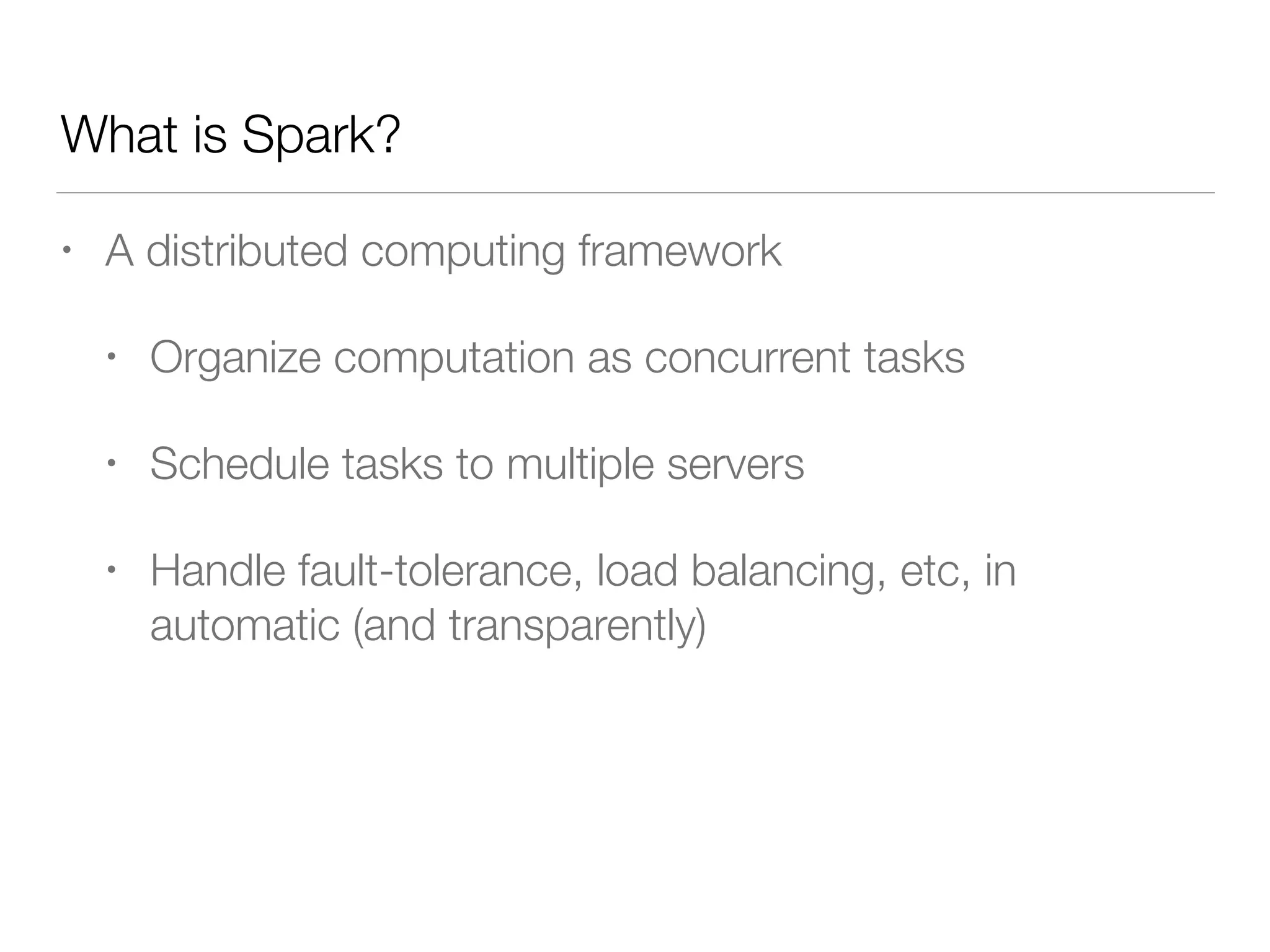 What is Spark?
• A distributed computing framework
• Organize computation as concurrent tasks
• Schedule tasks to multiple servers
• Handle fault-tolerance, load balancing, etc, in
automatic (and transparently)
 