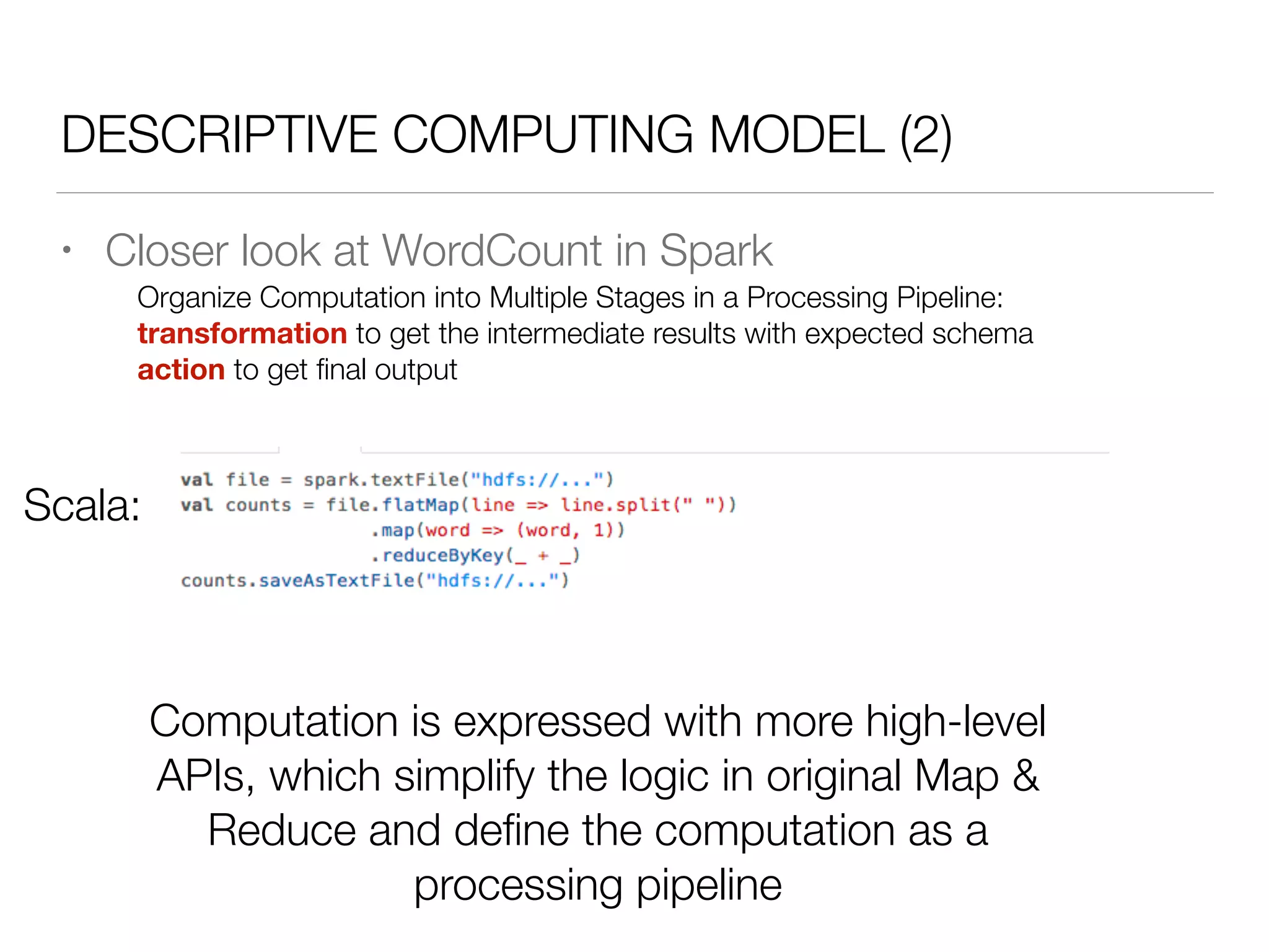 DESCRIPTIVE COMPUTING MODEL (2)
• Closer look at WordCount in Spark
Scala:
Organize Computation into Multiple Stages in a Processing Pipeline:
transformation to get the intermediate results with expected schema
action to get ﬁnal output
Computation is expressed with more high-level
APIs, which simplify the logic in original Map &
Reduce and deﬁne the computation as a
processing pipeline
 