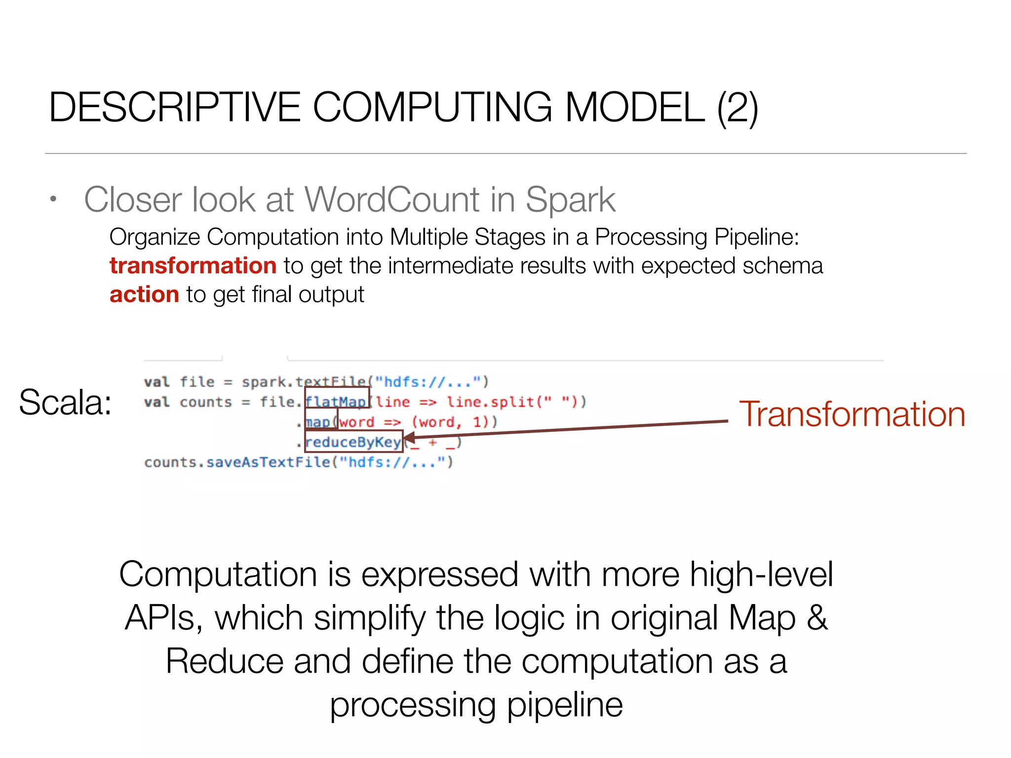 DESCRIPTIVE COMPUTING MODEL (2)
• Closer look at WordCount in Spark
Scala:
Organize Computation into Multiple Stages in a Processing Pipeline:
transformation to get the intermediate results with expected schema
action to get ﬁnal output
Transformation
Computation is expressed with more high-level
APIs, which simplify the logic in original Map &
Reduce and deﬁne the computation as a
processing pipeline
 