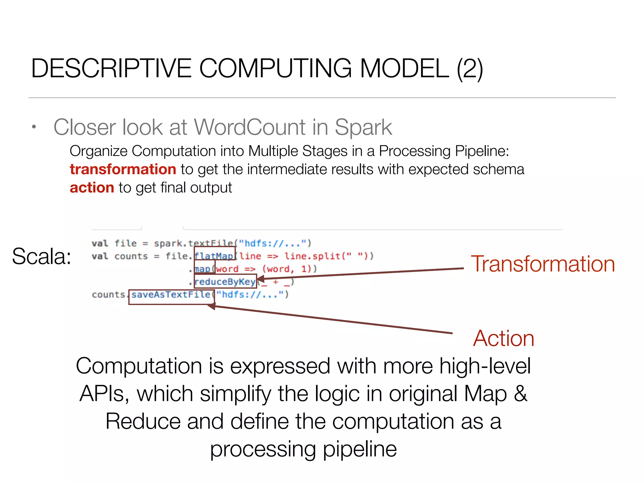 DESCRIPTIVE COMPUTING MODEL (2)
• Closer look at WordCount in Spark
Scala:
Organize Computation into Multiple Stages in a Processing Pipeline:
transformation to get the intermediate results with expected schema
action to get ﬁnal output
Transformation
Action
Computation is expressed with more high-level
APIs, which simplify the logic in original Map &
Reduce and deﬁne the computation as a
processing pipeline
 