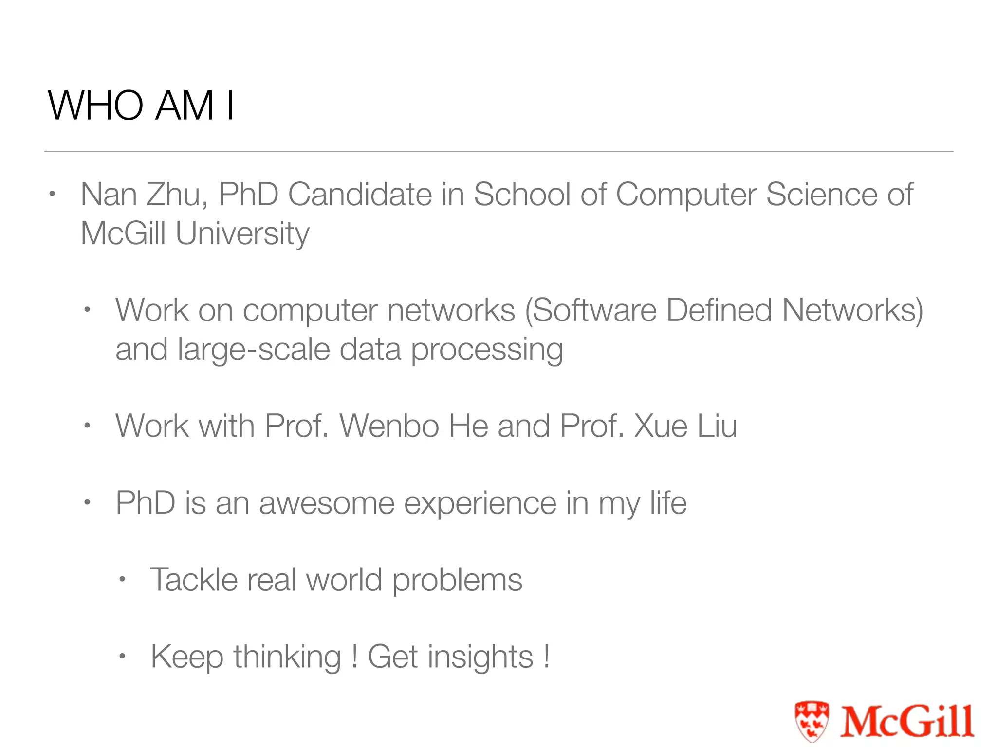 WHO AM I
• Nan Zhu, PhD Candidate in School of Computer Science of
McGill University
• Work on computer networks (Software Deﬁned Networks)
and large-scale data processing
• Work with Prof. Wenbo He and Prof. Xue Liu
• PhD is an awesome experience in my life
• Tackle real world problems
• Keep thinking ! Get insights !
 