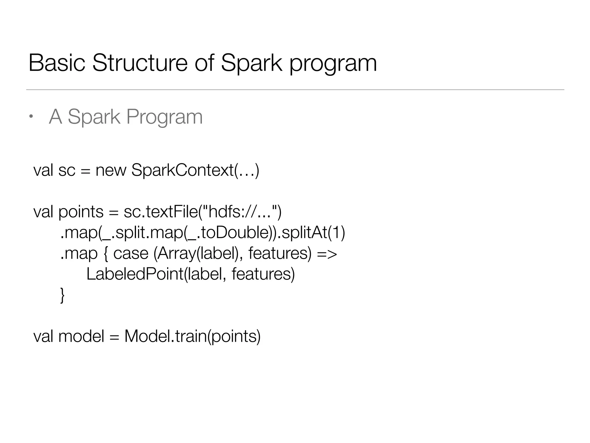 Basic Structure of Spark program
• A Spark Program
val sc = new SparkContext(…)
!
val points = sc.textFile("hdfs://...")
	 .map(_.split.map(_.toDouble)).splitAt(1)
	 .map { case (Array(label), features) =>
	 	 LabeledPoint(label, features)
	 }
!
val model = Model.train(points)
 