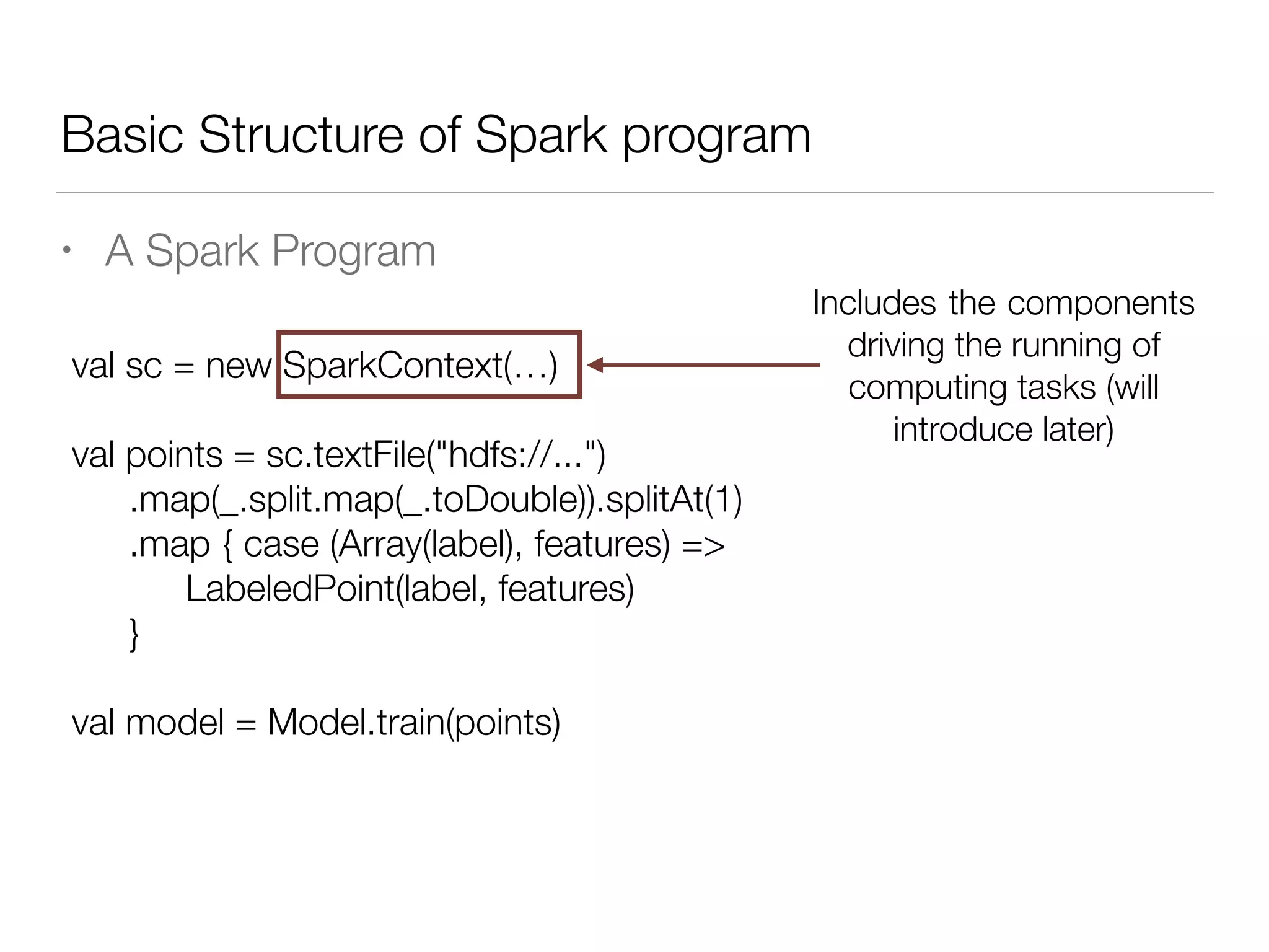 Basic Structure of Spark program
• A Spark Program
val sc = new SparkContext(…)
!
val points = sc.textFile("hdfs://...")
	 .map(_.split.map(_.toDouble)).splitAt(1)
	 .map { case (Array(label), features) =>
	 	 LabeledPoint(label, features)
	 }
!
val model = Model.train(points)
Includes the components
driving the running of
computing tasks (will
introduce later)
 