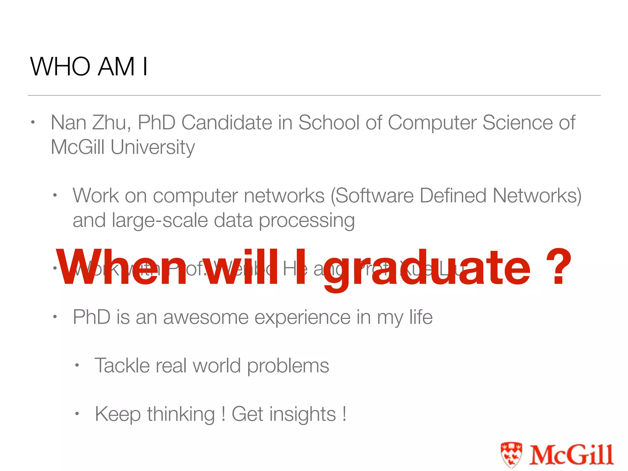 WHO AM I
• Nan Zhu, PhD Candidate in School of Computer Science of
McGill University
• Work on computer networks (Software Deﬁned Networks)
and large-scale data processing
• Work with Prof. Wenbo He and Prof. Xue Liu
• PhD is an awesome experience in my life
• Tackle real world problems
• Keep thinking ! Get insights !
When will I graduate ?
 