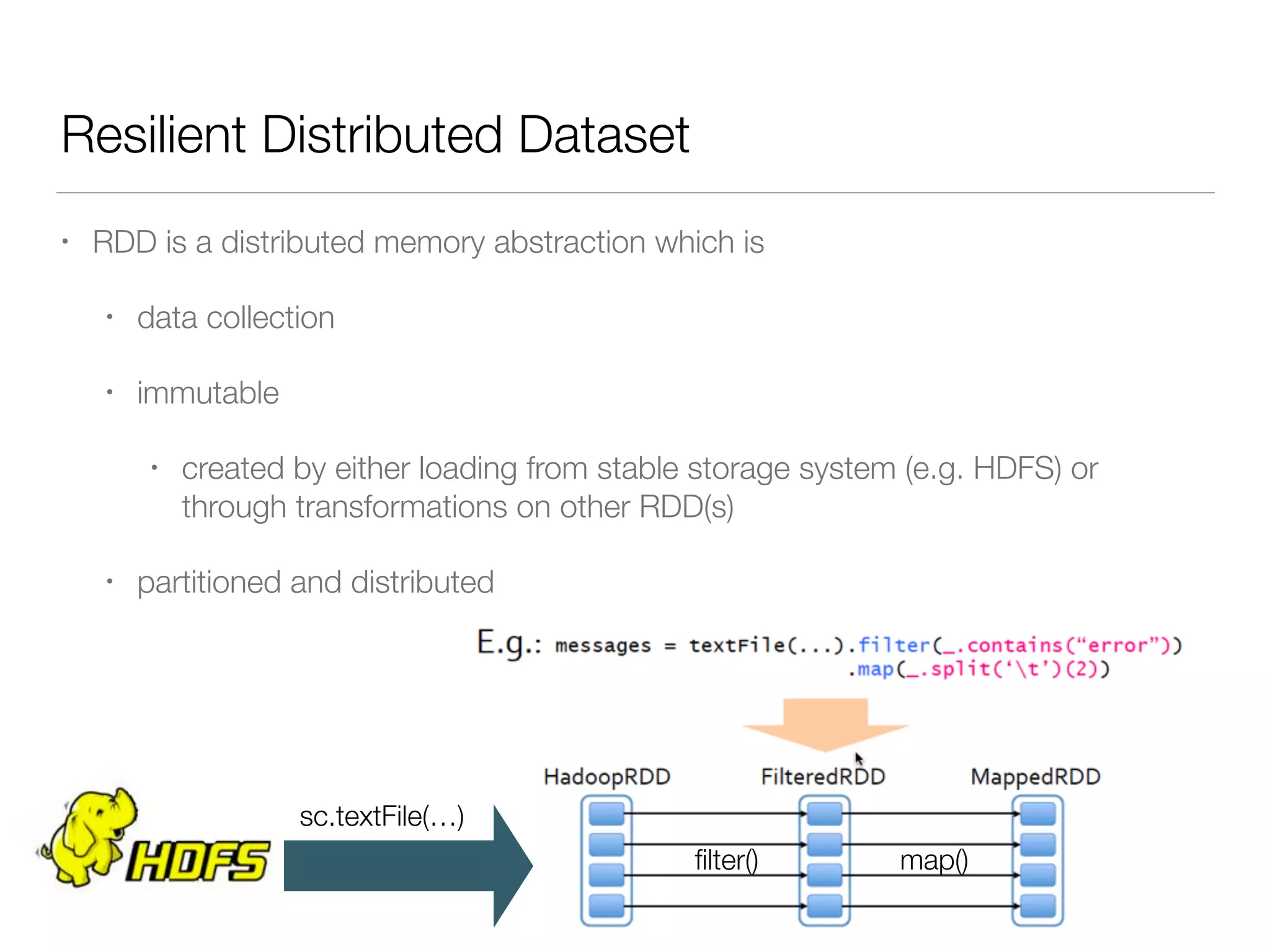 Resilient Distributed Dataset
• RDD is a distributed memory abstraction which is
• data collection
• immutable
• created by either loading from stable storage system (e.g. HDFS) or
through transformations on other RDD(s)
• partitioned and distributed
sc.textFile(…)
ﬁlter() map()
 
